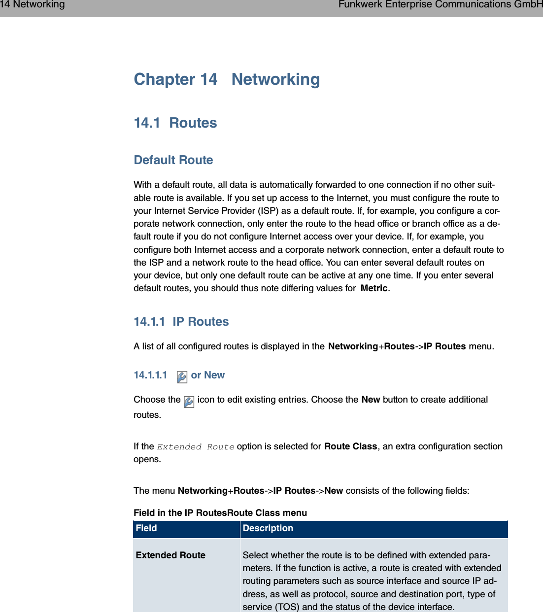 Chapter 14 Networking14.1 RoutesDefault RouteWith a default route, all data is automatically forwarded to one connection if no other suit-able route is available. If you set up access to the Internet, you must configure the route toyour Internet Service Provider (ISP) as a default route. If, for example, you configure a cor-porate network connection, only enter the route to the head office or branch office as a de-fault route if you do not configure Internet access over your device. If, for example, youconfigure both Internet access and a corporate network connection, enter a default route tothe ISP and a network route to the head office. You can enter several default routes onyour device, but only one default route can be active at any one time. If you enter severaldefault routes, you should thus note differing values for Metric.14.1.1 IP RoutesA list of all configured routes is displayed in the Networking+Routes-&gt;IP Routes menu.14.1.1.1 or NewChoose the icon to edit existing entries. Choose the New button to create additionalroutes.If the *:&quot; 7&quot; option is selected for Route Class, an extra configuration sectionopens.The menu Networking+Routes-&gt;IP Routes-&gt;New consists of the following fields:Field in the IP RoutesRoute Class menuField DescriptionExtended Route Select whether the route is to be defined with extended para-meters. If the function is active, a route is created with extendedrouting parameters such as source interface and source IP ad-dress, as well as protocol, source and destination port, type ofservice (TOS) and the status of the device interface.14 Networking Funkwerk Enterprise Communications GmbH166 bintec WLAN and Industrial WLAN