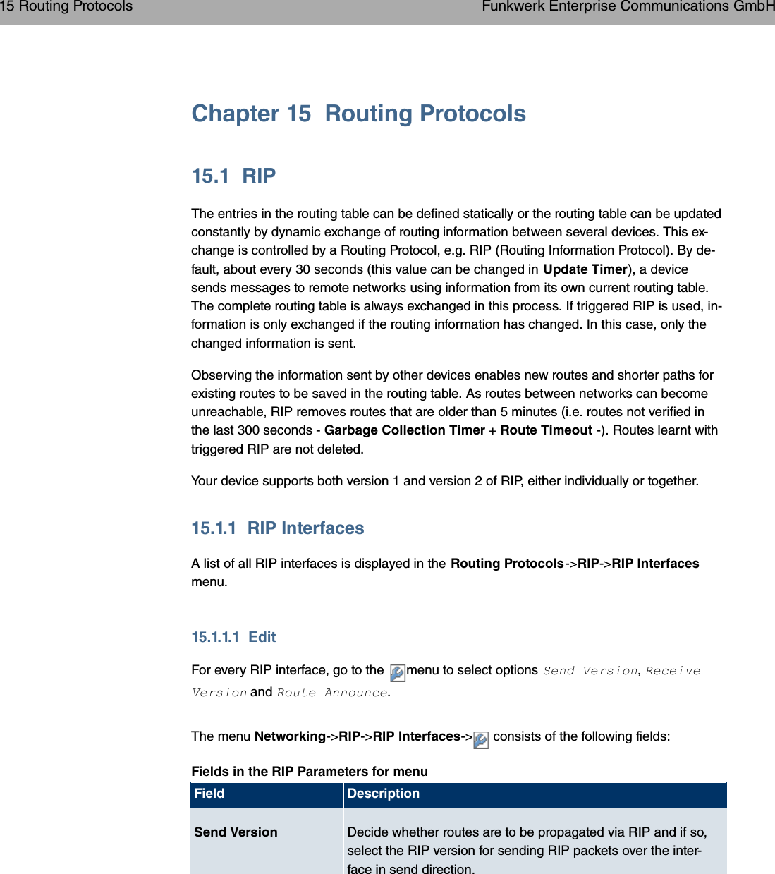 Chapter 15 Routing Protocols15.1 RIPThe entries in the routing table can be defined statically or the routing table can be updatedconstantly by dynamic exchange of routing information between several devices. This ex-change is controlled by a Routing Protocol, e.g. RIP (Routing Information Protocol). By de-fault, about every 30 seconds (this value can be changed in Update Timer), a devicesends messages to remote networks using information from its own current routing table.The complete routing table is always exchanged in this process. If triggered RIP is used, in-formation is only exchanged if the routing information has changed. In this case, only thechanged information is sent.Observing the information sent by other devices enables new routes and shorter paths forexisting routes to be saved in the routing table. As routes between networks can becomeunreachable, RIP removes routes that are older than 5 minutes (i.e. routes not verified inthe last 300 seconds - Garbage Collection Timer +Route Timeout -). Routes learnt withtriggered RIP are not deleted.Your device supports both version 1 and version 2 of RIP, either individually or together.15.1.1 RIP InterfacesA list of all RIP interfaces is displayed in the Routing Protocols-&gt;RIP-&gt;RIP Interfacesmenu.15.1.1.1 EditFor every RIP interface, go to the menu to select options  3 ,7/3  and 7&quot; .The menu Networking-&gt; RIP-&gt;RIP Interfaces-&gt; consists of the following fields:Fields in the RIP Parameters for menuField DescriptionSend Version Decide whether routes are to be propagated via RIP and if so,select the RIP version for sending RIP packets over the inter-face in send direction.15 Routing Protocols Funkwerk Enterprise Communications GmbH198 bintec WLAN and Industrial WLAN
