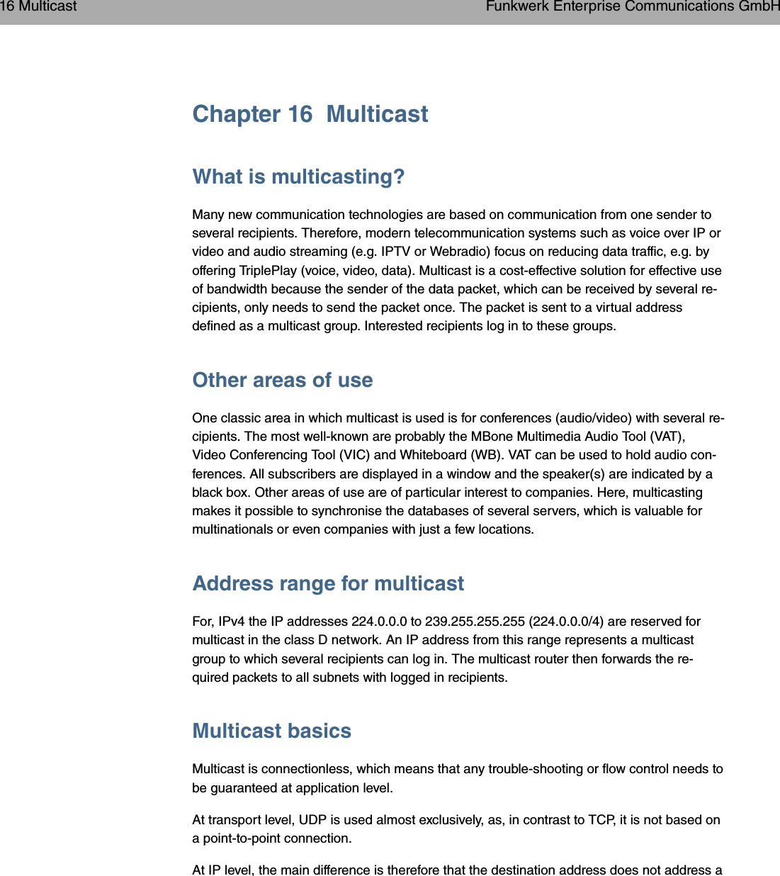 Chapter 16 MulticastWhat is multicasting?Many new communication technologies are based on communication from one sender toseveral recipients. Therefore, modern telecommunication systems such as voice over IP orvideo and audio streaming (e.g. IPTV or Webradio) focus on reducing data traffic, e.g. byoffering TriplePlay (voice, video, data). Multicast is a cost-effective solution for effective useof bandwidth because the sender of the data packet, which can be received by several re-cipients, only needs to send the packet once. The packet is sent to a virtual addressdefined as a multicast group. Interested recipients log in to these groups.Other areas of useOne classic area in which multicast is used is for conferences (audio/video) with several re-cipients. The most well-known are probably the MBone Multimedia Audio Tool (VAT),Video Conferencing Tool (VIC) and Whiteboard (WB). VAT can be used to hold audio con-ferences. All subscribers are displayed in a window and the speaker(s) are indicated by ablack box. Other areas of use are of particular interest to companies. Here, multicastingmakes it possible to synchronise the databases of several servers, which is valuable formultinationals or even companies with just a few locations.Address range for multicastFor, IPv4 the IP addresses 224.0.0.0 to 239.255.255.255 (224.0.0.0/4) are reserved formulticast in the class D network. An IP address from this range represents a multicastgroup to which several recipients can log in. The multicast router then forwards the re-quired packets to all subnets with logged in recipients.Multicast basicsMulticast is connectionless, which means that any trouble-shooting or flow control needs tobe guaranteed at application level.At transport level, UDP is used almost exclusively, as, in contrast to TCP, it is not based ona point-to-point connection.At IP level, the main difference is therefore that the destination address does not address a16 Multicast Funkwerk Enterprise Communications GmbH204 bintec WLAN and Industrial WLAN