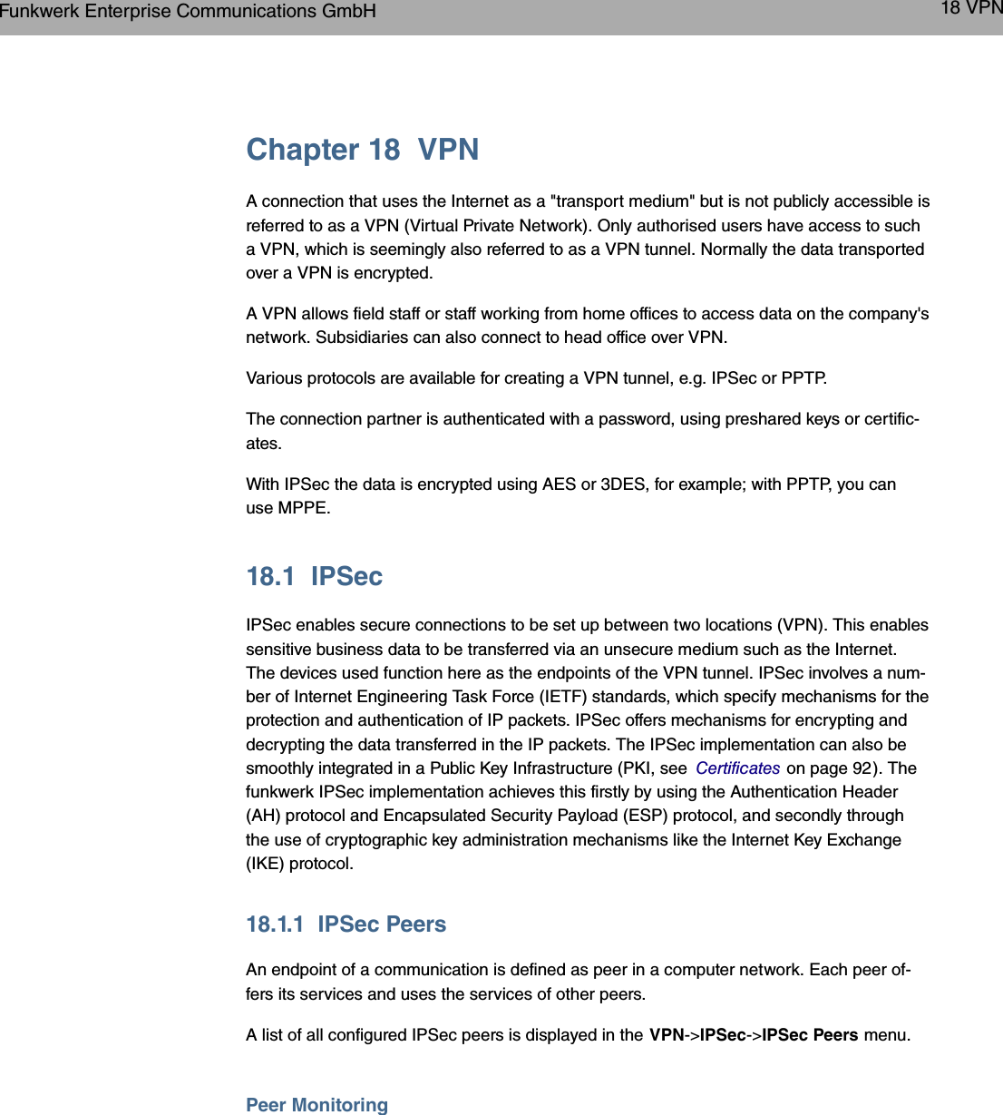 Chapter 18 VPNA connection that uses the Internet as a &quot;transport medium&quot; but is not publicly accessible isreferred to as a VPN (Virtual Private Network). Only authorised users have access to sucha VPN, which is seemingly also referred to as a VPN tunnel. Normally the data transportedover a VPN is encrypted.A VPN allows field staff or staff working from home offices to access data on the company&apos;snetwork. Subsidiaries can also connect to head office over VPN.Various protocols are available for creating a VPN tunnel, e.g. IPSec or PPTP.The connection partner is authenticated with a password, using preshared keys or certific-ates.With IPSec the data is encrypted using AES or 3DES, for example; with PPTP, you canuse MPPE.18.1 IPSecIPSec enables secure connections to be set up between two locations (VPN). This enablessensitive business data to be transferred via an unsecure medium such as the Internet.The devices used function here as the endpoints of the VPN tunnel. IPSec involves a num-ber of Internet Engineering Task Force (IETF) standards, which specify mechanisms for theprotection and authentication of IP packets. IPSec offers mechanisms for encrypting anddecrypting the data transferred in the IP packets. The IPSec implementation can also besmoothly integrated in a Public Key Infrastructure (PKI, see Certificates on page 92). Thefunkwerk IPSec implementation achieves this firstly by using the Authentication Header(AH) protocol and Encapsulated Security Payload (ESP) protocol, and secondly throughthe use of cryptographic key administration mechanisms like the Internet Key Exchange(IKE) protocol.18.1.1 IPSec PeersAn endpoint of a communication is defined as peer in a computer network. Each peer of-fers its services and uses the services of other peers.A list of all configured IPSec peers is displayed in the VPN-&gt;IPSec-&gt;IPSec Peers menu.Peer MonitoringFunkwerk Enterprise Communications GmbH 18 VPNbintec WLAN and Industrial WLAN 229