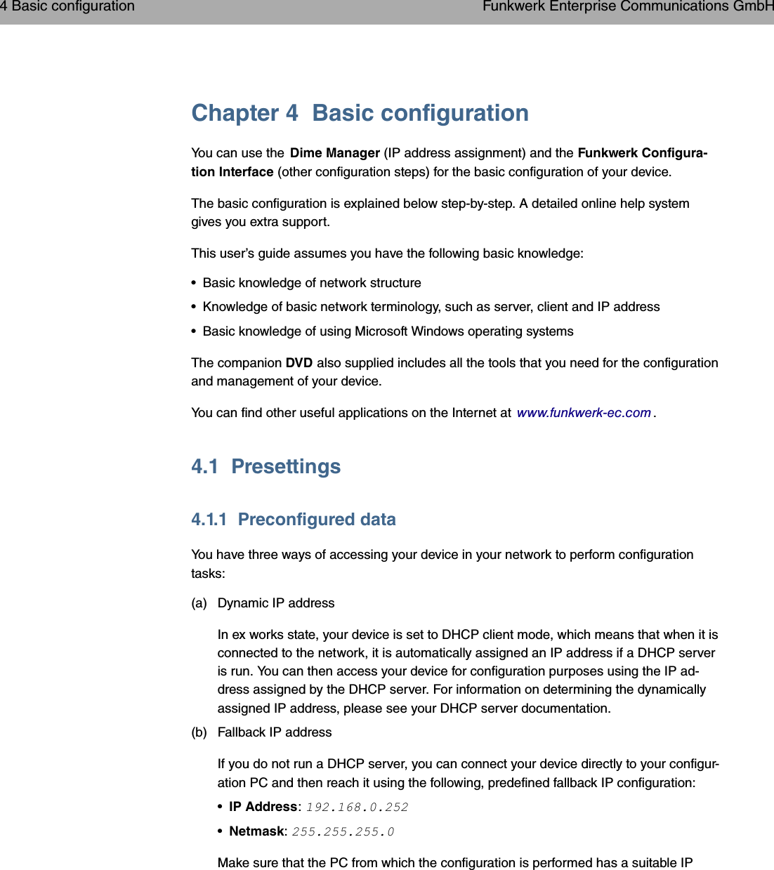 Chapter 4 Basic configurationYou can use the Dime Manager (IP address assignment) and the Funkwerk Configura-tion Interface (other configuration steps) for the basic configuration of your device.The basic configuration is explained below step-by-step. A detailed online help systemgives you extra support.This user’s guide assumes you have the following basic knowledge:• Basic knowledge of network structure• Knowledge of basic network terminology, such as server, client and IP address• Basic knowledge of using Microsoft Windows operating systemsThe companion DVD also supplied includes all the tools that you need for the configurationand management of your device.You can find other useful applications on the Internet at www.funkwerk-ec.com .4.1 Presettings4.1.1 Preconfigured dataYou have three ways of accessing your device in your network to perform configurationtasks:(a) Dynamic IP addressIn ex works state, your device is set to DHCP client mode, which means that when it isconnected to the network, it is automatically assigned an IP address if a DHCP serveris run. You can then access your device for configuration purposes using the IP ad-dress assigned by the DHCP server. For information on determining the dynamicallyassigned IP address, please see your DHCP server documentation.(b) Fallback IP addressIf you do not run a DHCP server, you can connect your device directly to your configur-ation PC and then reach it using the following, predefined fallback IP configuration:•IP Address:•Netmask:Make sure that the PC from which the configuration is performed has a suitable IP4 Basic configuration Funkwerk Enterprise Communications GmbH14 bintec WLAN and Industrial WLAN