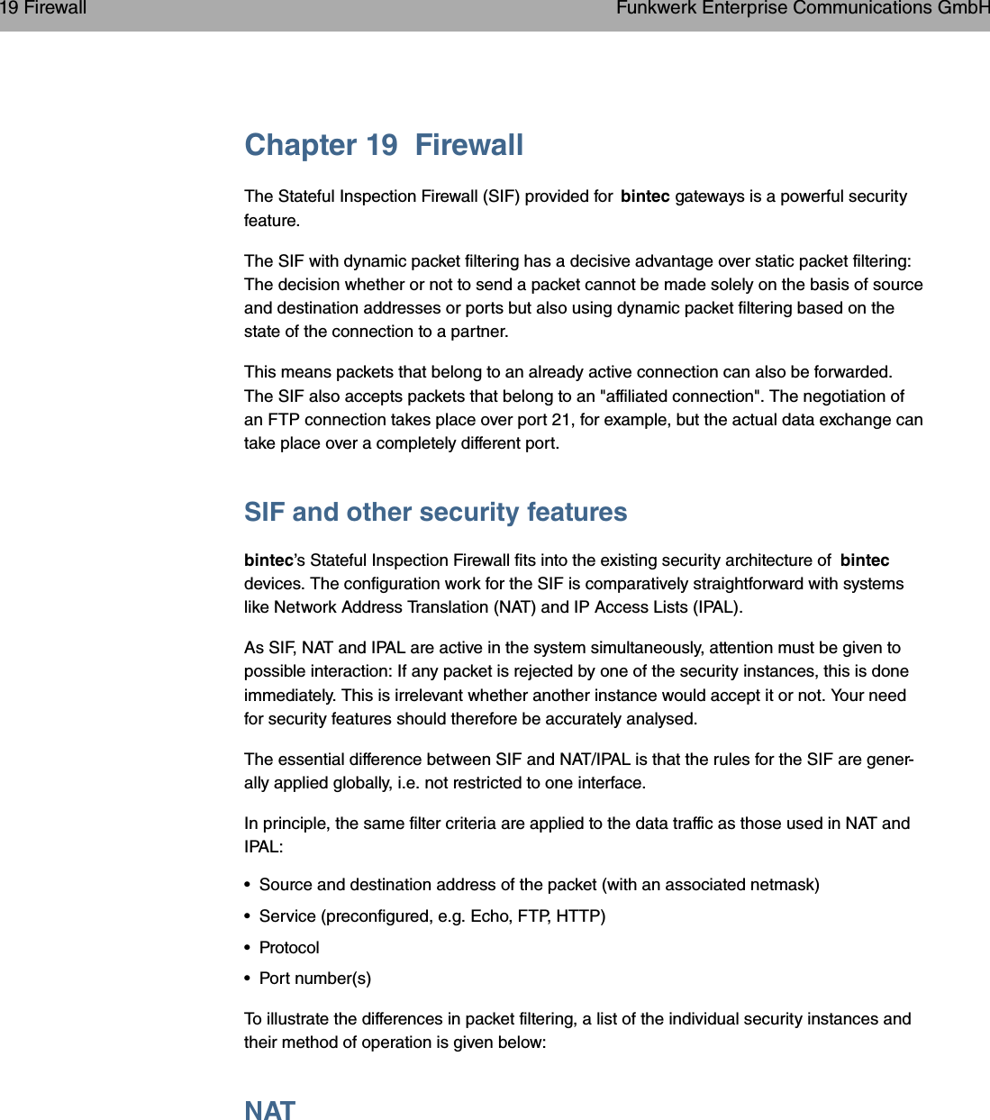 Chapter 19 FirewallThe Stateful Inspection Firewall (SIF) provided for bintec gateways is a powerful securityfeature.The SIF with dynamic packet filtering has a decisive advantage over static packet filtering:The decision whether or not to send a packet cannot be made solely on the basis of sourceand destination addresses or ports but also using dynamic packet filtering based on thestate of the connection to a partner.This means packets that belong to an already active connection can also be forwarded.The SIF also accepts packets that belong to an &quot;affiliated connection&quot;. The negotiation ofan FTP connection takes place over port 21, for example, but the actual data exchange cantake place over a completely different port.SIF and other security featuresbintec’s Stateful Inspection Firewall fits into the existing security architecture of bintecdevices. The configuration work for the SIF is comparatively straightforward with systemslike Network Address Translation (NAT) and IP Access Lists (IPAL).As SIF, NAT and IPAL are active in the system simultaneously, attention must be given topossible interaction: If any packet is rejected by one of the security instances, this is doneimmediately. This is irrelevant whether another instance would accept it or not. Your needfor security features should therefore be accurately analysed.The essential difference between SIF and NAT/IPAL is that the rules for the SIF are gener-ally applied globally, i.e. not restricted to one interface.In principle, the same filter criteria are applied to the data traffic as those used in NAT andIPAL:• Source and destination address of the packet (with an associated netmask)• Service (preconfigured, e.g. Echo, FTP, HTTP)• Protocol• Port number(s)To illustrate the differences in packet filtering, a list of the individual security instances andtheir method of operation is given below:NAT19 Firewall Funkwerk Enterprise Communications GmbH260 bintec WLAN and Industrial WLAN