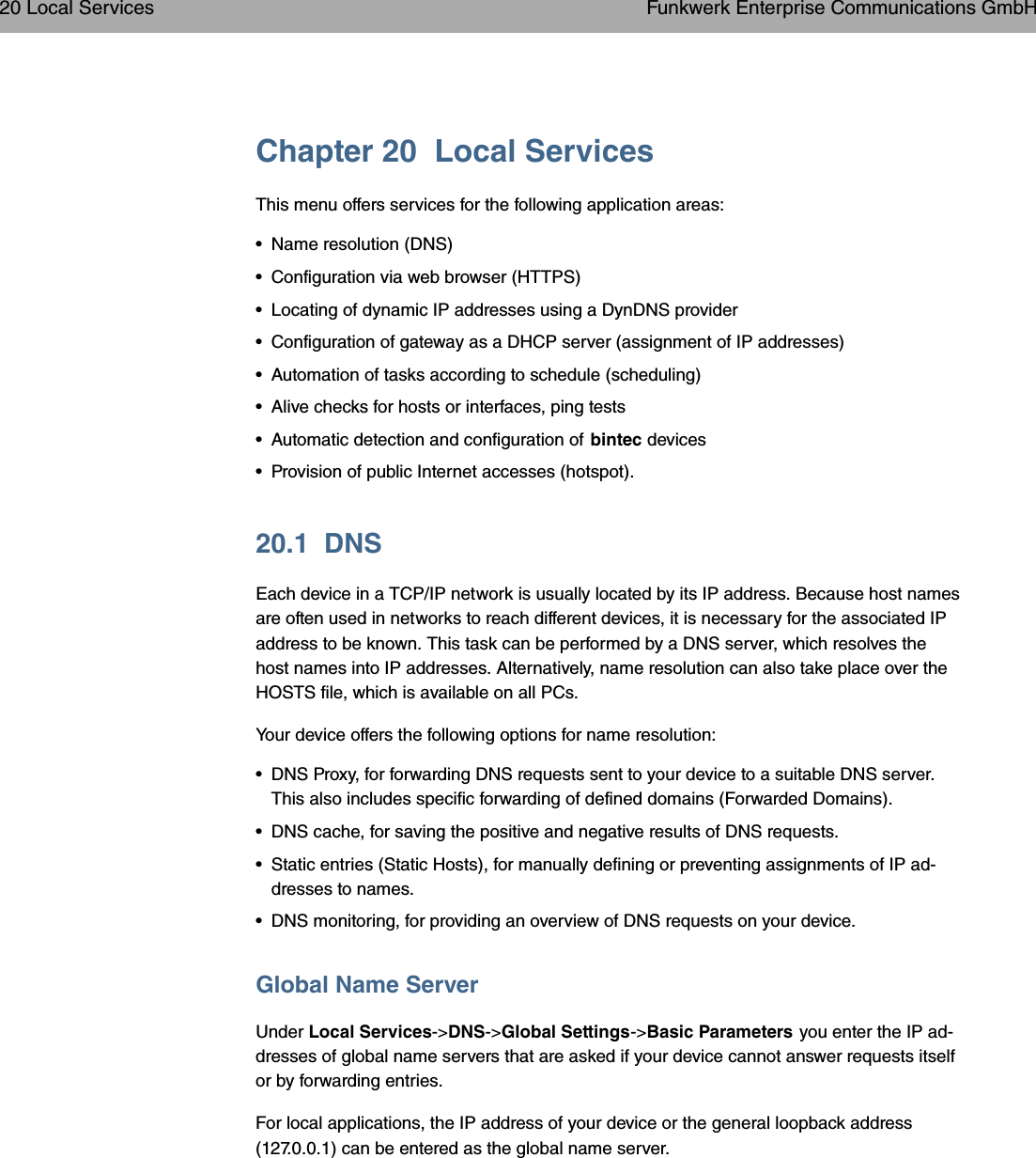 Chapter 20 Local ServicesThis menu offers services for the following application areas:• Name resolution (DNS)• Configuration via web browser (HTTPS)• Locating of dynamic IP addresses using a DynDNS provider• Configuration of gateway as a DHCP server (assignment of IP addresses)• Automation of tasks according to schedule (scheduling)• Alive checks for hosts or interfaces, ping tests• Automatic detection and configuration of bintec devices• Provision of public Internet accesses (hotspot).20.1 DNSEach device in a TCP/IP network is usually located by its IP address. Because host namesare often used in networks to reach different devices, it is necessary for the associated IPaddress to be known. This task can be performed by a DNS server, which resolves thehost names into IP addresses. Alternatively, name resolution can also take place over theHOSTS file, which is available on all PCs.Your device offers the following options for name resolution:• DNS Proxy, for forwarding DNS requests sent to your device to a suitable DNS server.This also includes specific forwarding of defined domains (Forwarded Domains).• DNS cache, for saving the positive and negative results of DNS requests.• Static entries (Static Hosts), for manually defining or preventing assignments of IP ad-dresses to names.• DNS monitoring, for providing an overview of DNS requests on your device.Global Name ServerUnder Local Services-&gt;DNS-&gt;Global Settings-&gt;Basic Parameters you enter the IP ad-dresses of global name servers that are asked if your device cannot answer requests itselfor by forwarding entries.For local applications, the IP address of your device or the general loopback address(127.0.0.1) can be entered as the global name server.20 Local Services Funkwerk Enterprise Communications GmbH272 bintec WLAN and Industrial WLAN