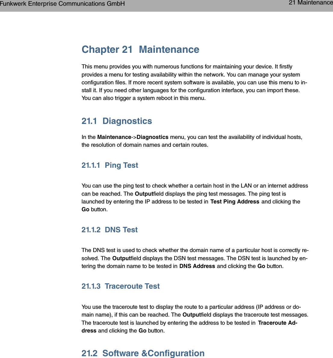 Chapter 21 MaintenanceThis menu provides you with numerous functions for maintaining your device. It firstlyprovides a menu for testing availability within the network. You can manage your systemconfiguration files. If more recent system software is available, you can use this menu to in-stall it. If you need other languages for the configuration interface, you can import these.You can also trigger a system reboot in this menu.21.1 DiagnosticsIn the Maintenance-&gt;Diagnostics menu, you can test the availability of individual hosts,the resolution of domain names and certain routes.21.1.1 Ping TestYou can use the ping test to check whether a certain host in the LAN or an internet addresscan be reached. The Outputfield displays the ping test messages. The ping test islaunched by entering the IP address to be tested in Test Ping Address and clicking theGo button.21.1.2 DNS TestThe DNS test is used to check whether the domain name of a particular host is correctly re-solved. The Outputfield displays the DSN test messages. The DSN test is launched by en-tering the domain name to be tested in DNS Address and clicking the Go button.21.1.3 Traceroute TestYou use the traceroute test to display the route to a particular address (IP address or do-main name), if this can be reached. The Outputfield displays the traceroute test messages.The traceroute test is launched by entering the address to be tested in Traceroute Ad-dress and clicking the Go button.21.2 Software &amp;ConfigurationFunkwerk Enterprise Communications GmbH 21 Maintenancebintec WLAN and Industrial WLAN 315