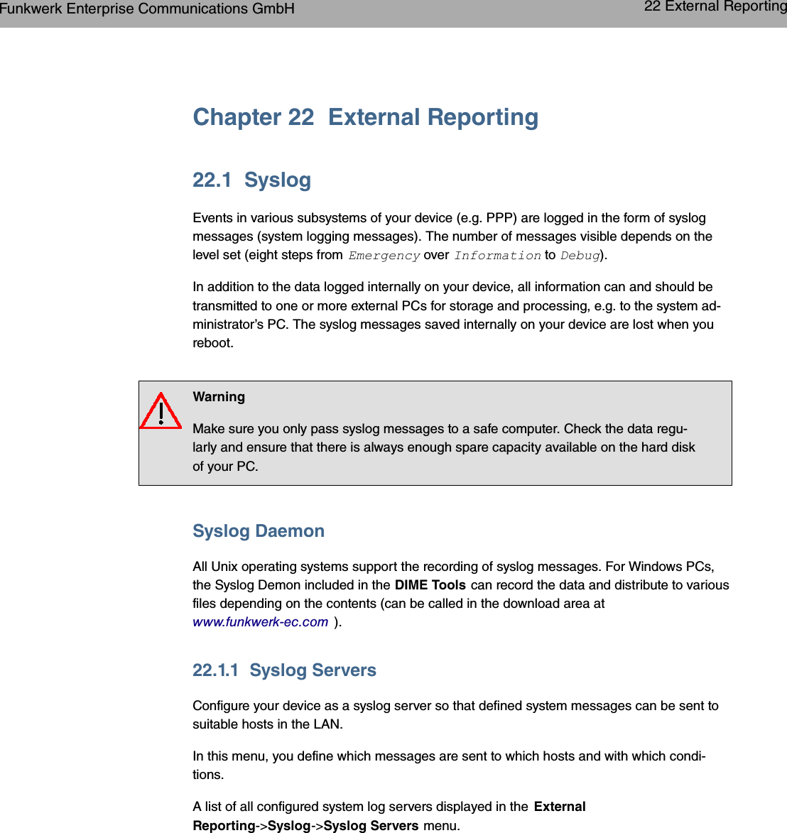Chapter 22 External Reporting22.1 SyslogEvents in various subsystems of your device (e.g. PPP) are logged in the form of syslogmessages (system logging messages). The number of messages visible depends on thelevel set (eight steps from *$- over 6&quot; to 8#$).In addition to the data logged internally on your device, all information can and should betransmitted to one or more external PCs for storage and processing, e.g. to the system ad-ministrator’s PC. The syslog messages saved internally on your device are lost when youreboot.WarningMake sure you only pass syslog messages to a safe computer. Check the data regu-larly and ensure that there is always enough spare capacity available on the hard diskof your PC.Syslog DaemonAll Unix operating systems support the recording of syslog messages. For Windows PCs,the Syslog Demon included in the DIME Tools can record the data and distribute to variousfiles depending on the contents (can be called in the download area atwww.funkwerk-ec.com ).22.1.1 Syslog ServersConfigure your device as a syslog server so that defined system messages can be sent tosuitable hosts in the LAN.In this menu, you define which messages are sent to which hosts and with which condi-tions.A list of all configured system log servers displayed in the ExternalReporting-&gt;Syslog-&gt;Syslog Servers menu.Funkwerk Enterprise Communications GmbH 22 External Reportingbintec WLAN and Industrial WLAN 321