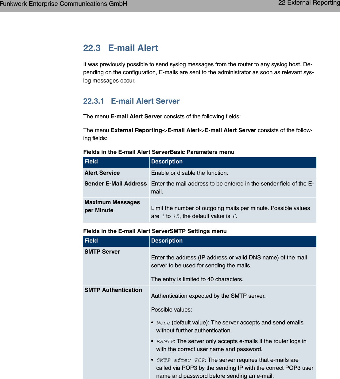 22.3 E-mail AlertIt was previously possible to send syslog messages from the router to any syslog host. De-pending on the configuration, E-mails are sent to the administrator as soon as relevant sys-log messages occur.22.3.1 E-mail Alert ServerThe menu E-mail Alert Server consists of the following fields:The menu External Reporting-&gt;E-mail Alert-&gt;E-mail Alert Server consists of the follow-ing fields:Fields in the E-mail Alert ServerBasic Parameters menuField DescriptionAlert Service Enable or disable the function.Sender E-Mail Address Enter the mail address to be entered in the sender field of the E-mail.Maximum Messagesper Minute Limit the number of outgoing mails per minute. Possible valuesare to , the default value is .Fields in the E-mail Alert ServerSMTP Settings menuField DescriptionSMTP ServerEnter the address (IP address or valid DNS name) of the mailserver to be used for sending the mails.The entry is limited to 40 characters.SMTP AuthenticationAuthentication expected by the SMTP server.Possible values:•2 (default value): The server accepts and send emailswithout further authentication.•*=4: The server only accepts e-mails if the router logs inwith the correct user name and password.•=4 &quot; ;: The server requires that e-mails arecalled via POP3 by the sending IP with the correct POP3 username and password before sending an e-mail.Funkwerk Enterprise Communications GmbH 22 External Reportingbintec WLAN and Industrial WLAN 325