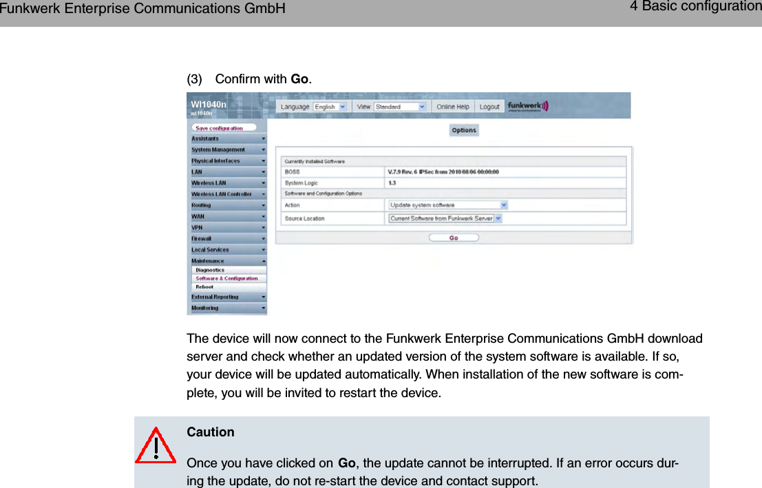 (3) Confirm with Go.The device will now connect to the Funkwerk Enterprise Communications GmbH downloadserver and check whether an updated version of the system software is available. If so,your device will be updated automatically. When installation of the new software is com-plete, you will be invited to restart the device.CautionOnce you have clicked on Go, the update cannot be interrupted. If an error occurs dur-ing the update, do not re-start the device and contact support.Funkwerk Enterprise Communications GmbH 4 Basic configurationbintec WLAN and Industrial WLAN 25