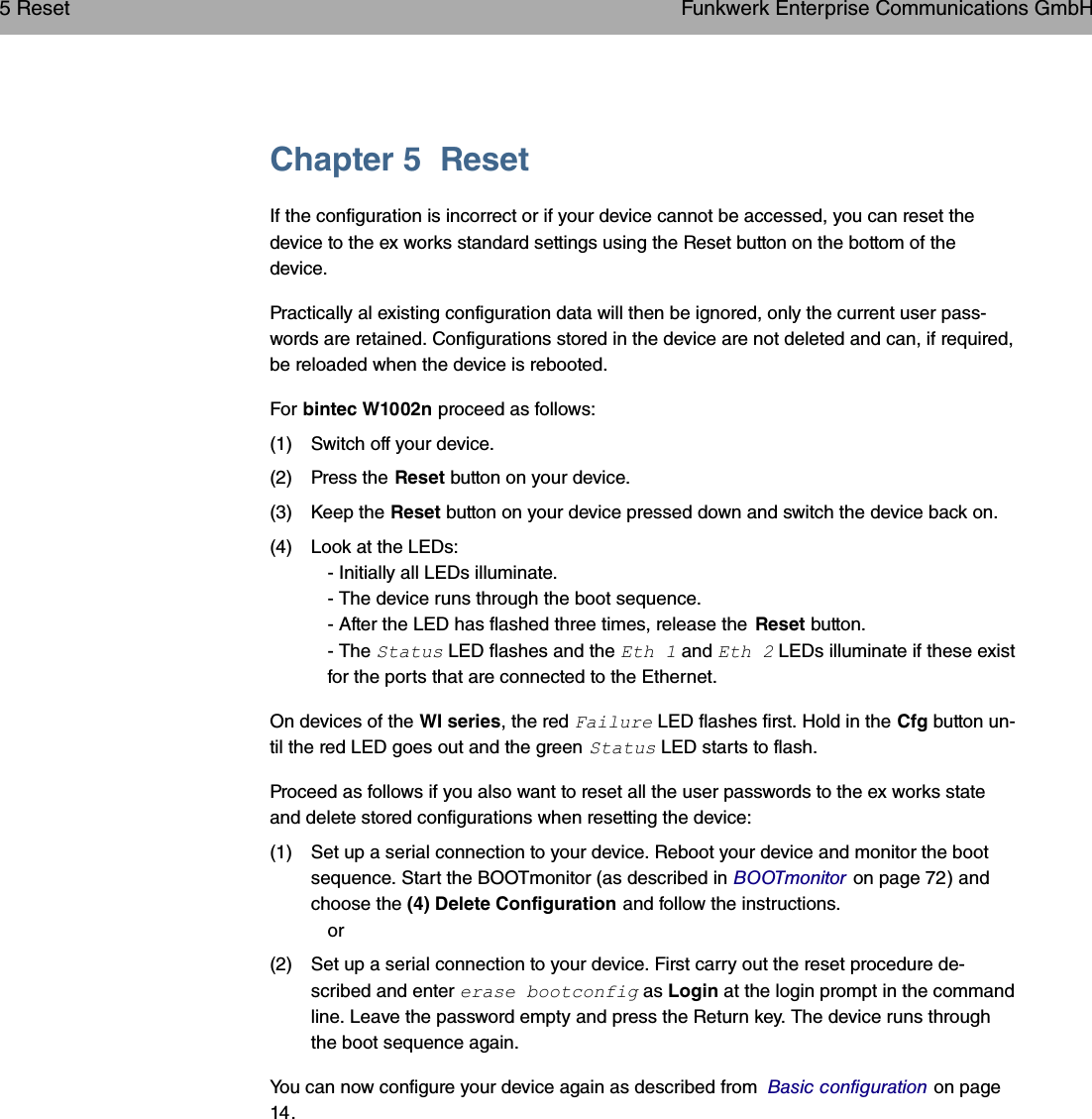 Chapter 5 ResetIf the configuration is incorrect or if your device cannot be accessed, you can reset thedevice to the ex works standard settings using the Reset button on the bottom of thedevice.Practically al existing configuration data will then be ignored, only the current user pass-words are retained. Configurations stored in the device are not deleted and can, if required,be reloaded when the device is rebooted.For bintec W1002n proceed as follows:(1) Switch off your device.(2) Press the Reset button on your device.(3) Keep the Reset button on your device pressed down and switch the device back on.(4) Look at the LEDs:- Initially all LEDs illuminate.- The device runs through the boot sequence.- After the LED has flashed three times, release the Reset button.- The &quot;&quot;  LED flashes and the *&quot;0  and *&quot;0  LEDs illuminate if these existfor the ports that are connected to the Ethernet.On devices of the WI series, the red ) LED flashes first. Hold in the Cfg button un-til the red LED goes out and the green &quot;&quot;  LED starts to flash.Proceed as follows if you also want to reset all the user passwords to the ex works stateand delete stored configurations when resetting the device:(1) Set up a serial connection to your device. Reboot your device and monitor the bootsequence. Start the BOOTmonitor (as described in BOOTmonitor on page 72) andchoose the (4) Delete Configuration and follow the instructions.or(2) Set up a serial connection to your device. First carry out the reset procedure de-scribed and enter   #&quot;$ as Login at the login prompt in the commandline. Leave the password empty and press the Return key. The device runs throughthe boot sequence again.You can now configure your device again as described from Basic configuration on page14.5 Reset Funkwerk Enterprise Communications GmbH26 bintec WLAN and Industrial WLAN