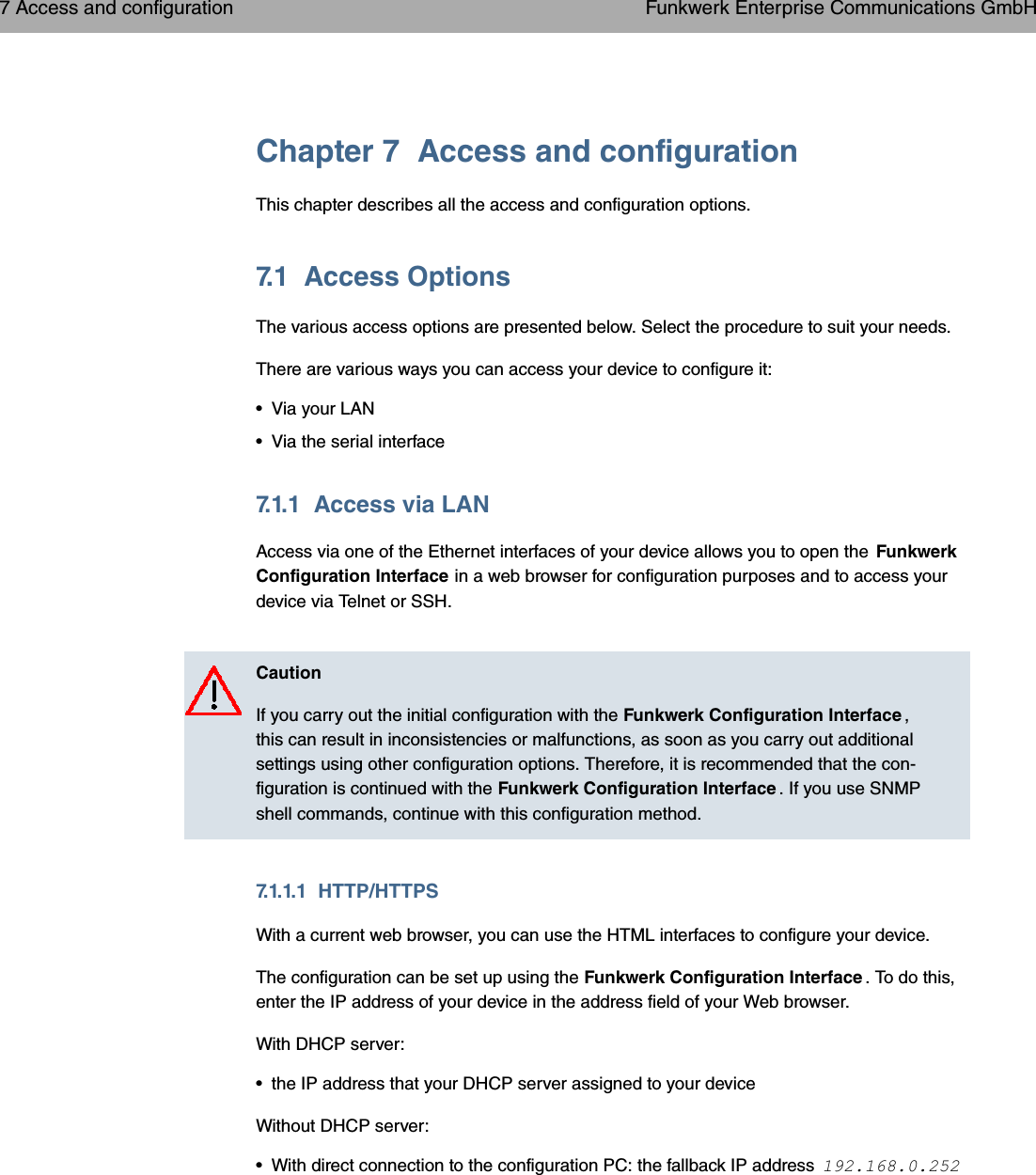 Chapter 7 Access and configurationThis chapter describes all the access and configuration options.7.1 Access OptionsThe various access options are presented below. Select the procedure to suit your needs.There are various ways you can access your device to configure it:• Via your LAN• Via the serial interface7.1.1 Access via LANAccess via one of the Ethernet interfaces of your device allows you to open the FunkwerkConfiguration Interface in a web browser for configuration purposes and to access yourdevice via Telnet or SSH.CautionIf you carry out the initial configuration with the Funkwerk Configuration Interface ,this can result in inconsistencies or malfunctions, as soon as you carry out additionalsettings using other configuration options. Therefore, it is recommended that the con-figuration is continued with the Funkwerk Configuration Interface . If you use SNMPshell commands, continue with this configuration method.7.1.1.1 HTTP/HTTPSWith a current web browser, you can use the HTML interfaces to configure your device.The configuration can be set up using the Funkwerk Configuration Interface . To do this,enter the IP address of your device in the address field of your Web browser.With DHCP server:• the IP address that your DHCP server assigned to your deviceWithout DHCP server:• With direct connection to the configuration PC: the fallback IP address 7 Access and configuration Funkwerk Enterprise Communications GmbH50 bintec WLAN and Industrial WLAN