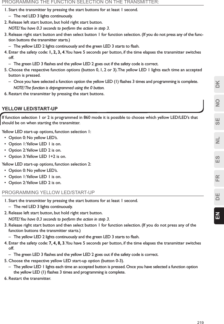 219ESFRDEEN DKNOSENLPROGRAMMING THE FUNCTION SELECTION ON THE TRANSMITTER:1. Start the transmitter by pressing the start buttons for at least 1 second.–  The red LED 3 lights continuously.2. Release left start button, but hold right start button.  NOTE! You have 0.3 seconds to perform the action in step 3.3. Release right start button and then select button 1 for function selection. (If you do not press any of the func-tion buttons the transmitter starts.)–  The yellow LED 2 lights continuously and the green LED 3 starts to ﬂash.4. Enter the safety code: 1, 2, 3, 4. You have 5 seconds per button, if the time elapses the transmitter switches off.–  The green LED 3 ﬂashes and the yellow LED 2 goes out if the safety code is correct.5. Choose the respective function options (button 0, 1, 2 or 3). The yellow LED 1 lights each time an accepted button is pressed.–  Once you have selected a function option the yellow LED (1) ﬂashes 3 times and programming is complete.  NOTE! The function is deprogrammed using the 0 button. 6. Restart the transmitter by pressing the start buttons.YELLOW LED/START-UPIf function selection 1 or 2 is programmed in 860 mode it is possible to choose which yellow LED/LED’s that should be on when starting the transmitter.Yellow LED start-up options, function selection 1:•  Option 0: No yellow LED’s.•  Option 1: Yellow LED 1 is on.•  Option 2: Yellow LED 2 is on.•  Option 3: Yellow LED 1+2 is on.Yellow LED start-up options, function selection 2:•  Option 0: No yellow LED’s.•  Option 1: Yellow LED 1 is on.•  Option 2: Yellow LED 2 is on.PROGRAMMING YELLOW LED/START-UP1. Start the transmitter by pressing the start buttons for at least 1 second.–  The red LED 3 lights continuously.2. Release left start button, but hold right start button.  NOTE! You have 0.3 seconds to perform the action in step 3.3. Release right start button and then select button 1 for function selection. (If you do not press any of the function buttons the transmitter starts.)–  The yellow LED 2 lights continuously and the green LED 3 starts to ﬂash.4. Enter the safety code: 7, 4, 8, 3. You have 5 seconds per button, if the time elapses the transmitter switches off.–  The green LED 3 ﬂashes and the yellow LED 2 goes out if the safety code is correct.5. Choose the respective yellow LED start-up option (button 0-3).–  The yellow LED 1 lights each time an accepted button is pressed. Once you have selected a function option the yellow LED (1) ﬂashes 3 times and programming is complete.6. Restart the transmitter.