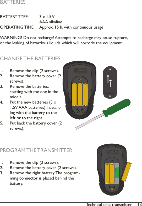 13Technical data transmitterBATTERIESBATTERY TYPE:   3 x 1.5 V     AAA alkalineOPERATING TIME:   Approx. 15 h. with continuous usageWARNING! Do not recharge! Attempts to recharge may cause rupture, or the leaking of hazardous liquids which will corrode the equipment.CHANGE THE BATTERIES1.  Remove the clip (2 screws).2.  Remove the battery cover (2 screws).3.  Remove the batteries, starting with the one in the middle. 4.  Put the new batteries (3 x 1.5V AAA batteries) in, start-ing with the battery to the left or to the right. 5.  Put back the battery cover (2 screws).PROGRAM THE TRANSMITTER1.  Remove the clip (2 screws).2.  Remove the battery cover (2 screws).3.  Remove the right battery. The program-ming connector is placed behind the battery. 