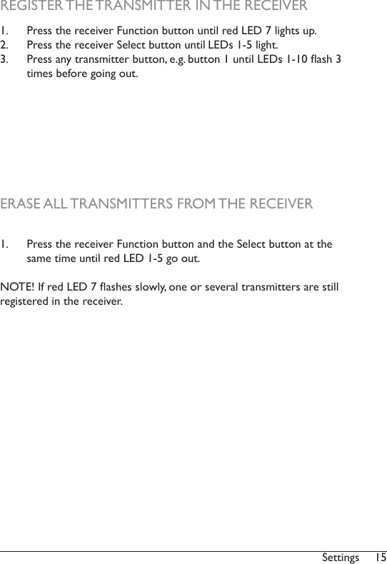 15Settings1.  Press the receiver Function button and the Select button at the same time until red LED 1-5 go out. NOTE! If red LED 7 ashes slowly, one or several transmitters are still registered in the receiver. REGISTER THE TRANSMITTER IN THE RECEIVERERASE ALL TRANSMITTERS FROM THE RECEIVER1.  Press the receiver Function button until red LED 7 lights up.2.  Press the receiver Select button until LEDs 1-5 light. 3.  Press any transmitter button, e.g. button 1 until LEDs 1-10 ash 3 times before going out.