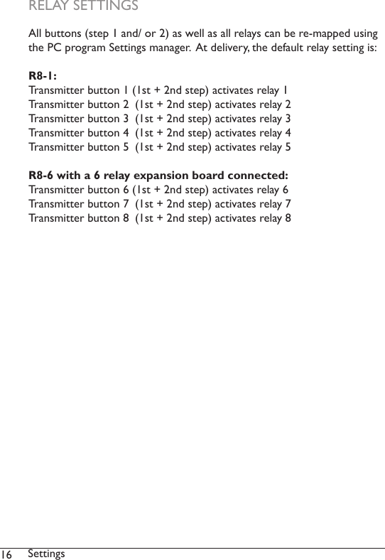 16 SettingsAll buttons (step 1 and/ or 2) as well as all relays can be re-mapped using the PC program Settings manager.  At delivery, the default relay setting is:R8-1:Transmitter button 1 (1st + 2nd step) activates relay 1Transmitter button 2  (1st + 2nd step) activates relay 2Transmitter button 3  (1st + 2nd step) activates relay 3Transmitter button 4  (1st + 2nd step) activates relay 4Transmitter button 5  (1st + 2nd step) activates relay 5R8-6 with a 6 relay expansion board connected:Transmitter button 6 (1st + 2nd step) activates relay 6Transmitter button 7  (1st + 2nd step) activates relay 7Transmitter button 8  (1st + 2nd step) activates relay 8RELAY SETTINGS