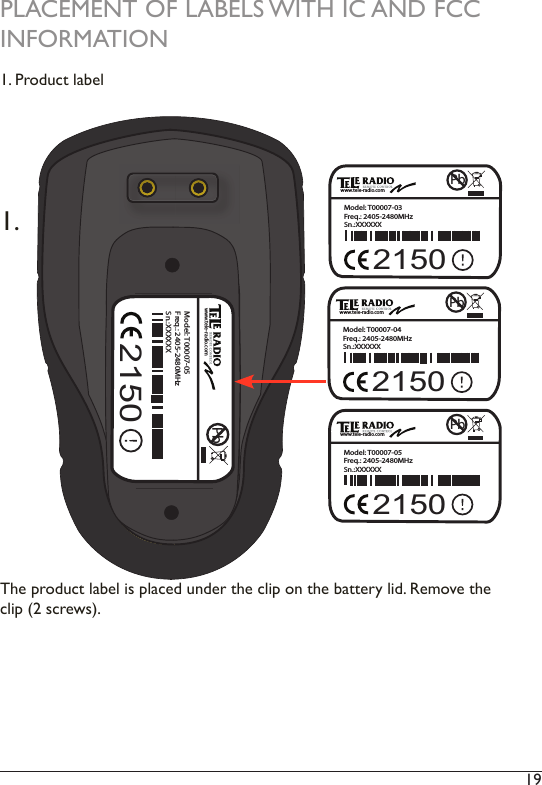 19 PLACEMENT OF LABELS WITH IC AND FCC INFORMATION1. Product labelThe product label is placed under the clip on the battery lid. Remove the clip (2 screws). 1.PbModel: T00007-03Freq.: 2405-2480MHz Sn.:XXXXXXwww.tele-radio.com2150PbModel: T00007-04Freq.: 2405-2480MHz Sn.:XXXXXXwww.tele-radio.com2150PbModel: T00007-05Freq.: 2405-2480MHz Sn.:XXXXXXwww.tele-radio.com2150PbModel: T00007-05Freq.: 2405-2480MHz Sn.:XXXXXXwww.tele-radio.com2150