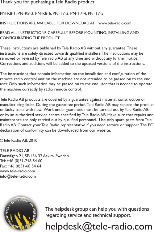 Thank you for puchasing a Tele Radio product PN-R8-1, PN-R8-2, PN-R8-6, PN-T7-3, PN-T7-4, PN-T7-5INSTRUCTIONS ARE AVAILABLE FOR DOWNLOAD AT:   www.tele-radio.comREAD ALL INSTRUCTIONS CAREFULLY BEFORE MOUNTING, INSTALLING AND  CONFIGURATING THE PRODUCT. These instructions are published by Tele Radio AB without any guarantee. These instructions are solely directed towards qualied installers. The instructions may be removed or revised by Tele radio AB at any time and without any further notice.  Corrections and additions will be added to the updated versions of the instructions.  The instructions that contain information on the installation and conguration of the remote radio control unit on the machine are not intended to be passed on to the end user. Only such information may be passed on to the end user, that is needed to operate the machine correctly by radio remote control.  Tele Radio AB products are covered by a guarantee against material, construction or manufacturing faults. During the guarantee period, Tele Radio AB may replace the product or faulty parts with new.  Work under guarantee must be carried out by Tele Radio AB or by an authorized service centre specied by Tele Radio AB. Make sure that repairs and maintenance are only carried out by qualied personnel.  Use only spare parts from Tele Radio AB. Contact your Tele Radio representative if you need service or support. The EC declaration of conformity can be downloaded from our website. ©Tele Radio AB, 2010TELE RADIO ABDatavägen 21, SE-436 32 Askim. Sweden Tel: +46 (0)31-748 54 60  Fax: +46 (0)31-68 54 64 www.tele-radio.com. info@tele-radio.comThe helpdesk group can help you with questions regarding service and technical support. helpdesk@tele-radio.com