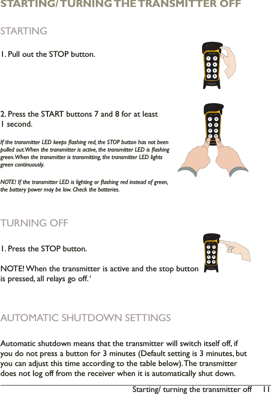 116WDUWLQJWXUQLQJWKHWUDQVPLWWHURIISTARTING/ TURNING THE TRANSMITTER OFFSTARTING1. Pull out the STOP button.2. Press the START buttons 7 and 8 for at least 1 second.,IWKHWUDQVPLWWHU/(&apos;NHHSVÁDVKLQJUHGWKH6723EXWWRQKDVQRWEHHQSXOOHGRXW:KHQWKHWUDQVPLWWHULVDFWLYHWKHWUDQVPLWWHU/(&apos;LVÁDVKLQJJUHHQ:KHQWKHWUDQVPLWWHULVWUDQVPLWWLQJWKHWUDQVPLWWHU/(&apos;OLJKWVJUHHQFRQWLQXRXVO\127(,IWKHWUDQVPLWWHU/(&apos;LVOLJKWLQJRUÁDVKLQJUHGLQVWHDGRIJUHHQWKHEDWWHU\SRZHUPD\EHORZ&amp;KHFNWKHEDWWHULHVTURNING OFF 1. Press the STOP button. 127(:KHQWKHWUDQVPLWWHULVDFWLYHDQGWKHVWRSEXWWRQis pressed, all relays go off. ‘AUTOMATIC SHUTDOWN SETTINGS$XWRPDWLFVKXWGRZQPHDQVWKDWWKHWUDQVPLWWHUZLOOVZLWFKLWVHOIRIILI\RXGRQRWSUHVVDEXWWRQIRUPLQXWHV&apos;HIDXOWVHWWLQJLVPLQXWHVEXW\RXFDQDGMXVWWKLVWLPHDFFRUGLQJWRWKHWDEOHEHORZ7KHWUDQVPLWWHUGRHVQRWORJRIIIURPWKHUHFHLYHUZKHQLWLVDXWRPDWLFDOO\VKXWGRZQ1 2135786421 2135786421 213578642
