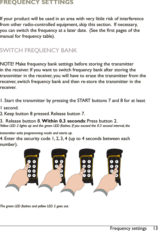 13Frequency settingsFREQUENCY SETTINGS,I\RXUSURGXFWZLOOEHXVHGLQDQDUHDZLWKYHU\OLWWOHULVNRILQWHUIHUHQFHIURPRWKHUUDGLRFRQWUROOHGHTXLSPHQWVNLSWKLVVHFWLRQ,IQHFHVVDU\\RXFDQVZLWFKWKHIUHTXHQF\DWDODWHUGDWH6HHWKHÀUVWSDJHVRIWKHPDQXDOIRUIUHTXHQF\WDEOHSWITCH FREQUENCY BANK 127(0DNHIUHTXHQF\EDQNVHWWLQJVEHIRUHVWRULQJWKHWUDQVPLWWHULQWKHUHFHLYHU,I\RXZDQWWRVZLWFKIUHTXHQF\EDQNDIWHUVWRULQJWKHWUDQVPLWWHULQWKHUHFHLYHU\RXZLOOKDYHWRHUDVHWKHWUDQVPLWWHUIURPWKHUHFHLYHUVZLWFKIUHTXHQF\EDQNDQGWKHQUHVWRUHWKHWUDQVPLWWHULQWKHUHFHLYHU1. 6WDUWWKHWUDQVPLWWHUE\SUHVVLQJWKH67$57EXWWRQVDQGIRUDWOHDVW1 second.2. Keep button 8 pressed. Release button 7. 3.  Release button 8. Within 0.3 seconds: Press button 2.&lt;HOORZ/(&apos;OLJKWVXSDQGWKHJUHHQ/(&apos;ÁDVKHV,I\RXH[FHHGWKHVHFRQGLQWHUYDOWKHWUDQVPLWWHUH[LWVSURJUDPPLQJPRGHDQGVWDUWVXS(QWHUWKHVHFXULW\FRGHXSWRVHFRQGVEHWZHHQHDFKQXPEHU7KHJUHHQ/(&apos;ÁDVKHVDQG\HOORZ/(&apos;JRHVRXW1 2135786421 2135786421 2135786421 213578642