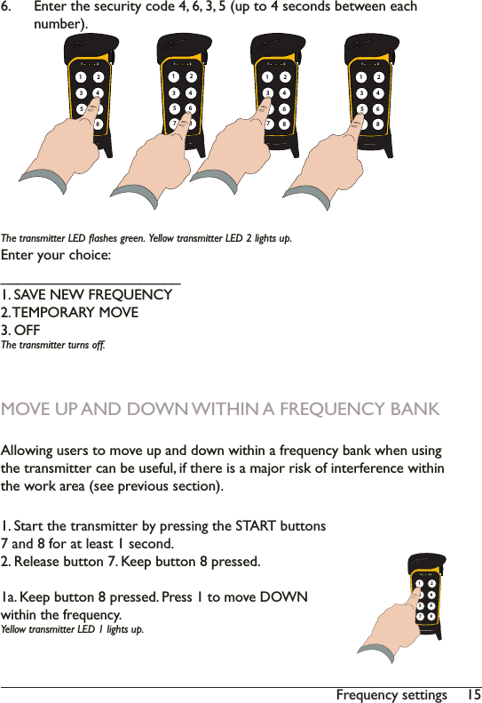 15Frequency settings (QWHUWKHVHFXULW\FRGHXSWRVHFRQGVEHWZHHQHDFKQXPEHU7KHWUDQVPLWWHU/(&apos;ÁDVKHVJUHHQ&lt;HOORZWUDQVPLWWHU/(&apos;OLJKWVXSEnter your choice: ______________________1. SAVE NEW FREQUENCY2. TEMPORARY MOVE3. OFF7KHWUDQVPLWWHUWXUQVRIIMOVE UP AND DOWN WITHIN A FREQUENCY BANK$OORZLQJXVHUVWRPRYHXSDQGGRZQZLWKLQDIUHTXHQF\EDQNZKHQXVLQJWKHWUDQVPLWWHUFDQEHXVHIXOLIWKHUHLVDPDMRUULVNRILQWHUIHUHQFHZLWKLQWKHZRUNDUHDVHHSUHYLRXVVHFWLRQ1. SWDUWWKHWUDQVPLWWHUE\SUHVVLQJWKH67$57EXWWRQV7 and 8 for at least 1 second.2. Release button 7. Keep button 8 pressed.1a. Keep button 8 pressed. 3UHVVWRPRYH&apos;2:1within the frequency. &lt;HOORZWUDQVPLWWHU/(&apos;OLJKWVXS1 2135786421 2135786421 2135786421 2135786421 213578642