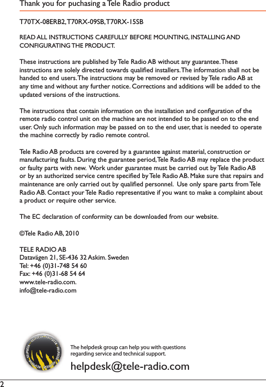 2Thank you for puchasing a Tele Radio productT70TX-08ERB2, T70RX-09SB, T70RX-15SBREAD ALL INSTRUCTIONS CAREFULLY BEFORE MOUNTING, INSTALLING AND CONFIGURATING THE PRODUCT. These instructions are published by Tele Radio AB without any guarantee. TheseLQVWUXFWLRQVDUHVROHO\GLUHFWHGWRZDUGVTXDOLÀHGLQVWDOOHUV7KHLQIRUPDWLRQVKDOOQRWEHhanded to end users. 7KHLQVWUXFWLRQVPD\EHUHPRYHGRUUHYLVHGE\7HOHUDGLR$%DWDQ\WLPHDQGZLWKRXWDQ\IXUWKHUQRWLFH&amp;RUUHFWLRQVDQGDGGLWLRQVZLOOEHDGGHGWRWKHXSGDWHGYHUVLRQVRIWKHLQVWUXFWLRQV7KHLQVWUXFWLRQVWKDWFRQWDLQLQIRUPDWLRQRQWKHLQVWDOODWLRQDQGFRQÀJXUDWLRQRIWKHUHPRWHUDGLRFRQWUROXQLWRQWKHPDFKLQHDUHQRWLQWHQGHGWREHSDVVHGRQWRWKHHQGXVHU2QO\VXFKLQIRUPDWLRQPD\EHSDVVHGRQWRWKHHQGXVHUWKDWLVQHHGHGWRRSHUDWHWKHPDFKLQHFRUUHFWO\E\UDGLRUHPRWHFRQWURO7HOH5DGLR$%SURGXFWVDUHFRYHUHGE\DJXDUDQWHHDJDLQVWPDWHULDOFRQVWUXFWLRQRUPDQXIDFWXULQJIDXOWV&apos;XULQJWKHJXDUDQWHHSHULRG7HOH5DGLR$%PD\UHSODFHWKHSURGXFWRUIDXOW\SDUWVZLWKQHZ:RUNXQGHUJXDUDQWHHPXVWEHFDUULHGRXWE\7HOH5DGLR$%RUE\DQDXWKRUL]HGVHUYLFHFHQWUHVSHFLÀHGE\7HOH5DGLR$%0DNHVXUHWKDWUHSDLUVDQGPDLQWHQDQFHDUHRQO\FDUULHGRXWE\TXDOLÀHGSHUVRQQHO8VHRQO\VSDUHSDUWVIURP7HOH5DGLR$%&amp;RQWDFW\RXU7HOH5DGLRUHSUHVHQWDWLYHLI\RXZDQWWRPDNHDFRPSODLQWDERXWDSURGXFWRUUHTXLUHRWKHUVHUYLFH7KH(&amp;GHFODUDWLRQRIFRQIRUPLW\FDQEHGRZQORDGHGIURPRXUZHEVLWH©Tele Radio AB, 2010TELE RADIO AB&apos;DWDYlJHQ6($VNLP6ZHGHQ7HO)D[ZZZWHOHUDGLRFRPLQIR#WHOHUDGLRFRPThe helpdesk group can help you with questions regarding service and technical support.helpdesk@tele-radio.com