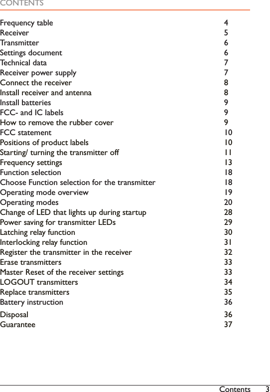 3ContentsCONTENTS)UHTXHQF\WDEOH     5HFHLYHU      7UDQVPLWWHU     6HWWLQJVGRFXPHQW     Technical data          75HFHLYHUSRZHUVXSSO\    &amp;RQQHFWWKHUHFHLYHU    ,QVWDOOUHFHLYHUDQGDQWHQQD    Install batteries          9FCC- and IC labels          9+RZWRUHPRYHWKHUXEEHUFRYHU   )&amp;&amp;VWDWHPHQW     Positions of product labels        106WDUWLQJWXUQLQJWKHWUDQVPLWWHURII   Frequency settings          13Function selection          18&amp;KRRVH)XQFWLRQVHOHFWLRQIRUWKHWUDQVPLWWHU  2SHUDWLQJPRGHRYHUYLHZ    2SHUDWLQJPRGHV     Change of LED that lights up during startup     283RZHUVDYLQJIRUWUDQVPLWWHU/(&apos;V   Latching relay function         30Interlocking relay function        315HJLVWHUWKHWUDQVPLWWHULQWKHUHFHLYHU   (UDVHWUDQVPLWWHUV     0DVWHU5HVHWRIWKHUHFHLYHUVHWWLQJV   /2*287WUDQVPLWWHUV    5HSODFHWUDQVPLWWHUV     %DWWHU\LQVWUXFWLRQ     &apos;LVSRVDO      Guarantee           37