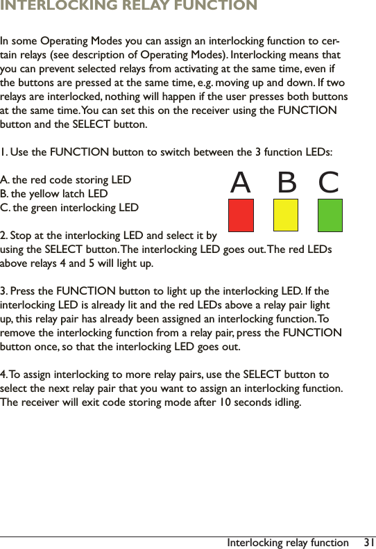 31Interlocking relay functionINTERLOCKING RELAY FUNCTION,QVRPH2SHUDWLQJ0RGHV\RXFDQDVVLJQDQLQWHUORFNLQJIXQFWLRQWRFHU-WDLQUHOD\VVHHGHVFULSWLRQRI2SHUDWLQJ0RGHV,QWHUORFNLQJPHDQVWKDW\RXFDQSUHYHQWVHOHFWHGUHOD\VIURPDFWLYDWLQJDWWKHVDPHWLPHHYHQLIWKHEXWWRQVDUHSUHVVHGDWWKHVDPHWLPHHJPRYLQJXSDQGGRZQ,IWZRrelays are interlocked, nothing will happen if the user presses both buttons DWWKHVDPHWLPH&lt;RXFDQVHWWKLVRQWKHUHFHLYHUXVLQJWKH)81&amp;7,21button and the SELECT button. 1. Use the FUNCTION button to switch between the 3 function LEDs: A. the red code storing LEDB. the yellow latch LEDC. the green interlocking LED2. Stop at the interlocking LED and select it by using the SELECT button. The interlocking LED goes out. The red LEDs DERYHUHOD\VDQGZLOOOLJKWXS3. Press the FUNCTION button to light up the interlocking LED. If the LQWHUORFNLQJ/(&apos;LVDOUHDG\OLWDQGWKHUHG/(&apos;VDERYHDUHOD\SDLUOLJKWup, this relay pair has already been assigned an interlocking function. To UHPRYHWKHLQWHUORFNLQJIXQFWLRQIURPDUHOD\SDLUSUHVVWKH)81&amp;7,21button once, so that the interlocking LED goes out. 7RDVVLJQLQWHUORFNLQJWRPRUHUHOD\SDLUVXVHWKH6(/(&amp;7EXWWRQWRselect the next relay pair that you want to assign an interlocking function. 7KHUHFHLYHUZLOOH[LWFRGHVWRULQJPRGHDIWHUVHFRQGVLGOLQJB CA