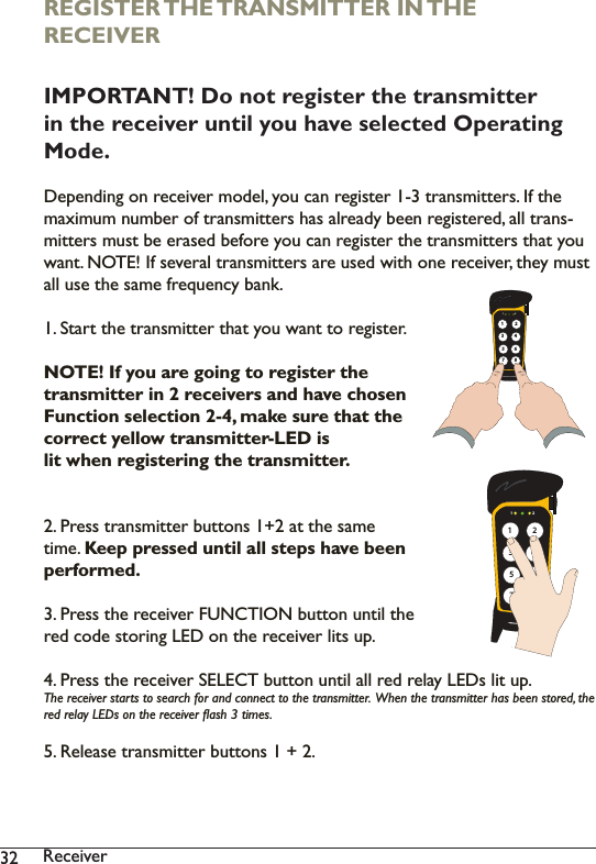 32 5HFHLYHUREGISTER THE TRANSMITTER IN THE RECEIVERIMPORTANT! Do not register the transmitter in the receiver until you have selected Operating Mode.&apos;HSHQGLQJRQUHFHLYHUPRGHO\RXFDQUHJLVWHUWUDQVPLWWHUV,IWKHPD[LPXPQXPEHURIWUDQVPLWWHUVKDVDOUHDG\EHHQUHJLVWHUHGDOOWUDQV-PLWWHUVPXVWEHHUDVHGEHIRUH\RXFDQUHJLVWHUWKHWUDQVPLWWHUVWKDW\RXZDQW127(,IVHYHUDOWUDQVPLWWHUVDUHXVHGZLWKRQHUHFHLYHUWKH\PXVWDOOXVHWKHVDPHIUHTXHQF\EDQN6WDUWWKHWUDQVPLWWHUWKDW\RXZDQWWRUHJLVWHUNOTE! If you are going to register the transmitter in 2 receivers and have chosen Function selection 2-4, make sure that the correct yellow transmitter-LED is lit when registering the transmitter. 3UHVVWUDQVPLWWHUEXWWRQVDWWKHVDPHWLPHKeep pressed until all steps have been performed. 3UHVVWKHUHFHLYHU)81&amp;7,21EXWWRQXQWLOWKHUHGFRGHVWRULQJ/(&apos;RQWKHUHFHLYHUOLWVXS3UHVVWKHUHFHLYHU6(/(&amp;7EXWWRQXQWLODOOUHGUHOD\/(&apos;VOLWXS7KHUHFHLYHUVWDUWVWRVHDUFKIRUDQGFRQQHFWWRWKHWUDQVPLWWHU:KHQWKHWUDQVPLWWHUKDVEHHQVWRUHGWKHUHGUHOD\/(&apos;VRQWKHUHFHLYHUÁDVKWLPHV5HOHDVHWUDQVPLWWHUEXWWRQV1 + 2.1 2135786421 213578642