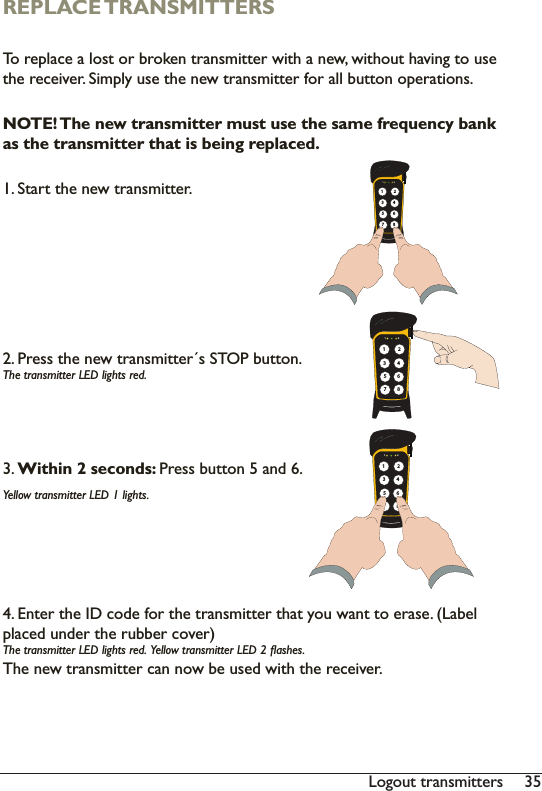 35/RJRXWWUDQVPLWWHUVREPLACE TRANSMITTERS7RUHSODFHDORVWRUEURNHQWUDQVPLWWHUZLWKDQHZZLWKRXWKDYLQJWRXVHWKHUHFHLYHU6LPSO\XVHWKHQHZWUDQVPLWWHUIRUDOOEXWWRQRSHUDWLRQVNOTE! The new transmitter must use the same frequency bank as the transmitter that is being replaced.6WDUWWKHQHZWUDQVPLWWHU3UHVVWKHQHZWUDQVPLWWHUV6723EXWWRQ7KHWUDQVPLWWHU/(&apos;OLJKWVUHG3. Within 2 seconds: 3UHVVEXWWRQDQG&lt;HOORZWUDQVPLWWHU/(&apos;OLJKWV(QWHUWKH,&apos;FRGHIRUWKHWUDQVPLWWHUWKDW\RXZDQWWRHUDVH/DEHOSODFHGXQGHUWKHUXEEHUFRYHU7KHWUDQVPLWWHU/(&apos;OLJKWVUHG&lt;HOORZWUDQVPLWWHU/(&apos;ÁDVKHV7KHQHZWUDQVPLWWHUFDQQRZEHXVHGZLWKWKHUHFHLYHU1 2135786421 2135786421 213578642