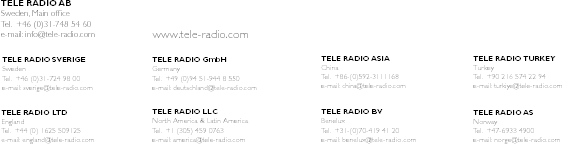 TELE RADIO SVERIGESwedenTel.  +46 (0)31-724 98 00e-mail: sverige@tele-radio.comTELE RADIO GmbHGermanyTel.  +49 (0)94 51-944 8 550e-mail: deutschland@tele-radio.comTELE RADIO ASIAChinaTel.  +86-(0)592-3111168e-mail: china@tele-radio.comTELE RADIO TURKEYTurkeyTel.  +90 216 574 22 94e-mail: turkiye@tele-radio.comTELE RADIO LTDEnglandTel.  +44 (0) 1625 509125e-mail: england@tele-radio.comTELE RADIO LLCNorth America &amp; Latin AmericaTel.  +1 (305) 459 0763e-mail: america@tele-radio.comTELE RADIO BVBeneluxTel.  +31-(0)70-419 41 20e-mail: benelux@tele-radio.comTELE RADIO ASNorwayTel.  +47-6933 4900e-mail: norge@tele-radio.comTELE RADIO ABSweden, Main ofﬁceTel.  +46 (0)31-748 54 60e-mail: info@tele-radio.com www.tele-radio.com