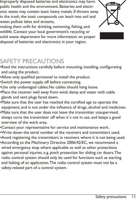 11Safety precautionsImproperly disposed batteries and electronics may harm public health and the environment. Batteries and electr-onic waste may contain toxic heavy metals. If thrown away in the trash, the toxic compounds can leach into soil and water, pollute lakes and streams,  making them unt for drinking, swimming, shing, and wildlife. Contact your local government’s recycling or solid waste department for more information on proper disposal of batteries and electronics in your region.SAFETY PRECAUTIONS• Read the instructions carefully before mounting, installing, congurating and using the product. • Allow only qualied personnel to install the product.• Switch the power supply off before connecting.• Use only undamaged cables.No cables should hang loose.• Place the receiver well away from wind, damp and water with cable glands and vent plugs faced down.• Make sure that the user has reached the certied age to operate the equipment, and is not under the inuence of drugs, alcohol and medicines.• Make sure that the user does not leave the transmitter unsupervised,  always turns the transmitter off when it´s not in use, and keeps a good overview of the work area. • Contact your representative for service and maintenance work.• Write down the serial number of the receivers and transmitters used. • Avoid registering the transmitters in receivers where it is not being used. • According to the Machinery Directive 2006/42/EC, we recommend a wired emergency stop where applicable as well as other protections against personal injuries, e.g. pinch protection for sliding car doors. The radio control system should only be used for functions such as starting and halting of an application. The radio control system must not be a safety-related part of a control system. 