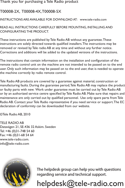 Thank you for purchasing a Tele Radio product T00008-2X,  T00008-4X, T00008-5XINSTRUCTIONS ARE AVAILABLE FOR DOWNLOAD AT:   www.tele-radio.comREAD ALL INSTRUCTIONS CAREFULLY BEFORE MOUNTING, INSTALLING AND  CONFIGURATING THE PRODUCT. These instructions are published by Tele Radio AB without any guarantee. These instructions are solely directed towards qualied installers. The instructions may be removed or revised by Tele radio AB at any time and without any further notice.  Corrections and additions will be added to the updated versions of the instructions.  The instructions that contain information on the installation and conguration of the remote radio control unit on the machine are not intended to be passed on to the end user. Only such information may be passed on to the end user, that is needed to operate the machine correctly by radio remote control.  Tele Radio AB products are covered by a guarantee against material, construction or manufacturing faults. During the guarantee period, Tele Radio AB may replace the product or faulty parts with new.  Work under guarantee must be carried out by Tele Radio AB or by an authorized service centre specied by Tele Radio AB. Make sure that repairs and maintenance are only carried out by qualied personnel.  Use only spare parts from Tele Radio AB. Contact your Tele Radio representative if you need service or support. The EC declaration of conformity can be downloaded from our website. ©Tele Radio AB, 2010TELE RADIO ABDatavägen 21, SE-436 32 Askim. Sweden Tel: +46 (0)31-748 54 60  Fax: +46 (0)31-68 54 64 www.tele-radio.com. info@tele-radio.comThe helpdesk group can help you with questions regarding service and technical support. helpdesk@tele-radio.com