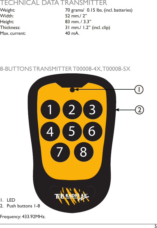 5 TECHNICAL DATA TRANSMITTER8-BUTTONS TRANSMITTER T00008-4X, T00008-5XFrequency: 433.92MHz.1 2 345 6871.  LED2.  Push buttons 1-812Weight:      70 grams/  0.15 lbs. (incl. batteries)  Width:      52 mm./ 2’’Height:      83 mm. / 3.3’’Thickness:      31 mm./ 1.2’’ (incl. clip) Max. current:     40 mA. 