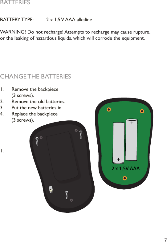 7 BATTERIESBATTERY TYPE:   2 x 1.5 V AAA alkalineWARNING! Do not recharge! Attempts to recharge may cause rupture, or the leaking of hazardous liquids, which will corrode the equipment.2 x 1.5V AAA++CHANGE THE BATTERIES1.  Remove the backpiece         (3 screws). 2.  Remove the old batteries. 3.  Put the new batteries in. 4.  Replace the backpiece        (3 screws). 1. 