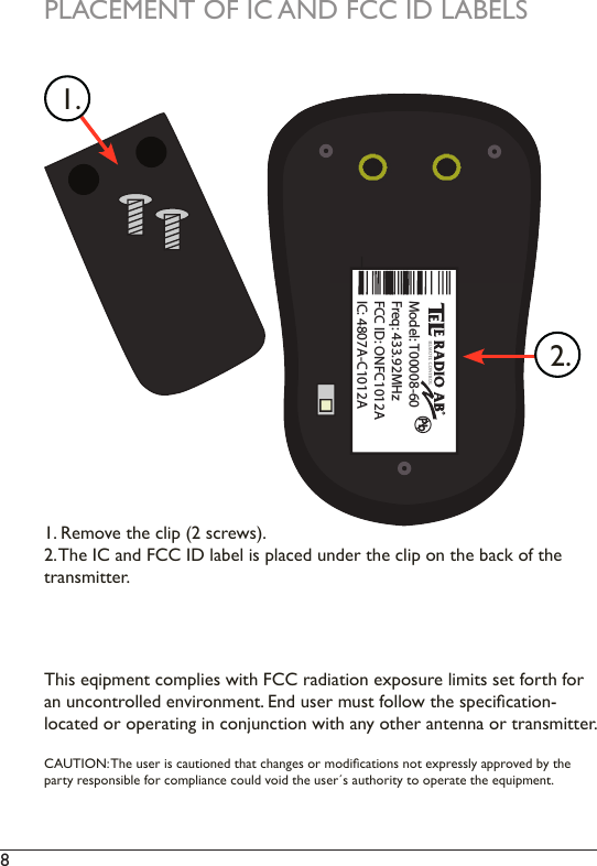 8 PbModel: T00008-60Freq: 433.92MHzFCC ID: ONFC1012AIC: 4807A-C1012A This eqipment complies with FCC radiation exposure limits set forth for an uncontrolled environment. End user must follow the specication-  located or operating in conjunction with any other antenna or transmitter.CAUTION: The user is cautioned that changes or modications not expressly approved by the party responsible for compliance could void the user´s authority to operate the equipment. 2.1.1. Remove the clip (2 screws). 2. The IC and FCC ID label is placed under the clip on the back of the  transmitter. PLACEMENT OF IC AND FCC ID LABELS