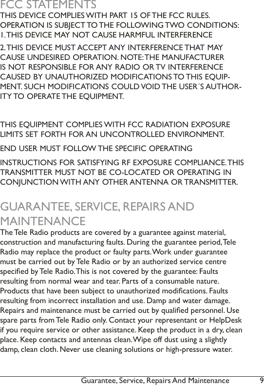 9Guarantee, Service, Repairs And Maintenance FCC STATEMENTSTHIS DEVICE COMPLIES WITH PART 15 OF THE FCC RULES.  OPERATION IS SUBJECT TO THE FOLLOWING TWO CONDITIONS: 1. THIS DEVICE MAY NOT CAUSE HARMFUL INTERFERENCE2. THIS DEVICE MUST ACCEPT ANY INTERFERENCE THAT MAY CAUSE UNDESIRED OPERATION. NOTE: THE MANUFACTURER IS NOT RESPONSIBLE FOR ANY RADIO OR TV INTERFERENCE CAUSED BY UNAUTHORIZED MODIFICATIONS TO THIS EQUIP-MENT. SUCH MODIFICATIONS COULD VOID THE USER´S AUTHOR-ITY TO OPERATE THE EQUIPMENT.THIS EQUIPMENT COMPLIES WITH FCC RADIATION EXPOSURE LIMITS SET FORTH FOR AN UNCONTROLLED ENVIRONMENT. END USER MUST FOLLOW THE SPECIFIC OPERATINGINSTRUCTIONS FOR SATISFYING RF EXPOSURE COMPLIANCE. THIS TRANSMITTER MUST NOT BE CO-LOCATED OR OPERATING IN CONJUNCTION WITH ANY OTHER ANTENNA OR TRANSMITTER.GUARANTEE, SERVICE, REPAIRS AND MAINTENANCEThe Tele Radio products are covered by a guarantee against material,  construction and manufacturing faults. During the guarantee period, Tele Radio may replace the product or faulty parts. Work under guarantee must be carried out by Tele Radio or by an authorized service centre specied by Tele Radio. This is not covered by the guarantee: Faults  resulting from normal wear and tear. Parts of a consumable nature.  Products that have been subject to unauthorized modications. Faults resulting from incorrect installation and use. Damp and water damage. Repairs and maintenance must be carried out by qualied personnel. Use spare parts from Tele Radio only. Contact your representant or HelpDesk if you require service or other assistance. Keep the product in a dry, clean place. Keep contacts and antennas clean. Wipe off dust using a slightly damp, clean cloth. Never use cleaning solutions or high-pressure water. 