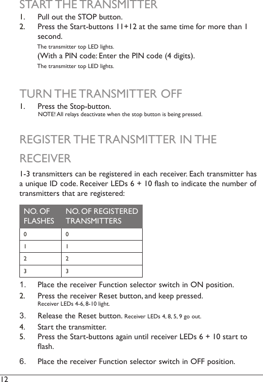 12  START THE TRANSMITTER1.  Pull out the STOP button.2.  Press the Start-buttons 11+12 at the same time for more than 1 second.           The transmitter top LED lights.         (With a PIN code: Enter the PIN code (4 digits).            The transmitter top LED lights. TURN THE TRANSMITTER OFF1.  Press the Stop-button.           NOTE! All relays deactivate when the stop button is being pressed. REGISTER THE TRANSMITTER IN THE RECEIVER1-3 transmitters can be registered in each receiver. Each transmitter has a unique ID code. Receiver LEDs 6 + 10 flash to indicate the number of transmitters that are registered:NO. OF FLASHESNO. OF REGISTERED TRANSMITTERS0 01 12 23 31.  Place the receiver Function selector switch in ON position. 2.  Press the receiver Reset button, and keep pressed.  Receiver LEDs 4-6, 8-10 light.3.  Release the Reset button. Receiver LEDs 4, 8, 5, 9 go out.4.  Start the transmitter.5.  Press the Start-buttons again until receiver LEDs 6 + 10 start to ash. 6.  Place the receiver Function selector switch in OFF position. 