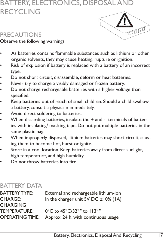 17Battery, Electronics, Disposal And Recycling BATTERY, ELECTRONICS, DISPOSAL AND  RECYCLINGPRECAUTIONSObserve the following warnings.•  As batteries contains ammable substances such as lithium or other organic solvents, they may cause heating, rupture or ignition.•  Risk of explosion if battery is replaced with a battery of an incorrect type. •  Do not short circuit, disassemble, deform or heat batteries. •  Never try to charge a visibly damaged or frozen battery.•  Do not charge rechargeable batteries with a higher voltage than specied.•  Keep batteries out of reach of small children. Should a child swallow a battery, consult a physician immediately.•  Avoid direct soldering to batteries.•  When discarding batteries, insulate the + and -  terminals of batter-ies with insulating/ masking tape. Do not put multiple batteries in the same plastic bag.•  When improperly disposed,  lithium batteries may short circuit, caus-ing them to become hot, burst or ignite.•  Store in a cool location. Keep batteries away from direct sunlight, high temperature, and high humidity. •  Do not throw batteries into re.BATTERY DATABATTERY TYPE:   External and rechargeable lithium-ionCHARGE:    In the charger unit 5V DC ±10% (1A) CHARGING    TEMPERATURE:  0°C to 45°C/32°F to 113°FOPERATING TIME:   Approx. 24 h. with continuous usage