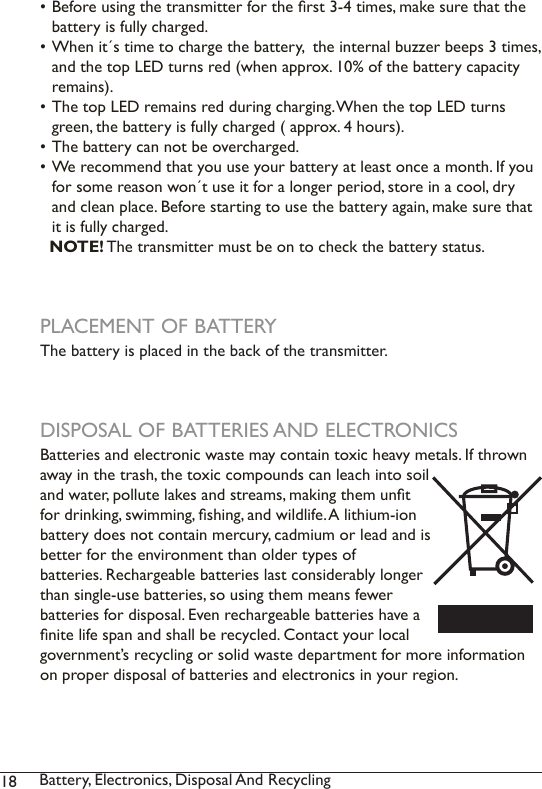 18 Battery, Electronics, Disposal And Recycling • Before using the transmitter for the rst 3-4 times, make sure that the battery is fully charged. • When it´s time to charge the battery,  the internal buzzer beeps 3 times, and the top LED turns red (when approx. 10% of the battery capacity remains). • The top LED remains red during charging. When the top LED turns green, the battery is fully charged ( approx. 4 hours). • The battery can not be overcharged.• We recommend that you use your battery at least once a month. If you for some reason won´t use it for a longer period, store in a cool, dry and clean place. Before starting to use the battery again, make sure that it is fully charged.   NOTE! The transmitter must be on to check the battery status. PLACEMENT OF BATTERYThe battery is placed in the back of the transmitter.DISPOSAL OF BATTERIES AND ELECTRONICSBatteries and electronic waste may contain toxic heavy metals. If thrown away in the trash, the toxic compounds can leach into soil and water, pollute lakes and streams, making them unt for drinking, swimming, shing, and wildlife. A lithium-ion battery does not contain mercury, cadmium or lead and is better for the environment than older types of  batteries. Rechargeable batteries last considerably longer than single-use batteries, so using them means fewer batteries for disposal. Even rechargeable batteries have a nite life span and shall be recycled. Contact your local government’s recycling or solid waste department for more information on proper disposal of batteries and electronics in your region.