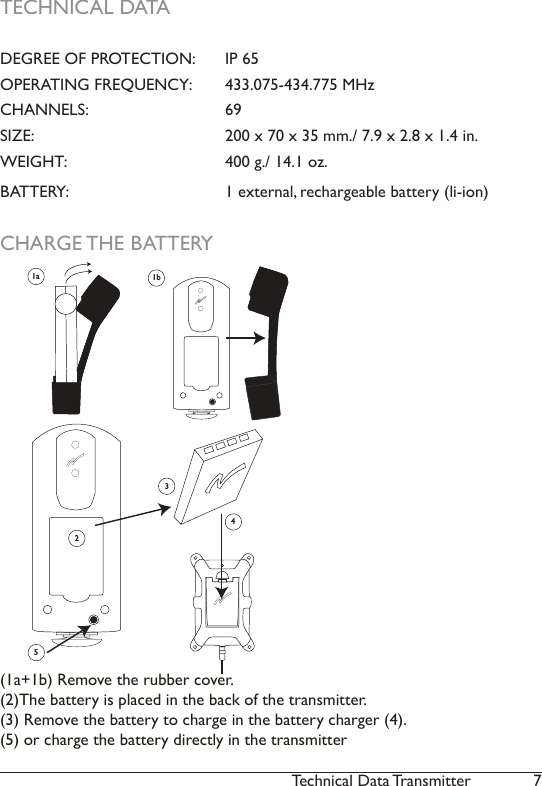 7Technical Data TransmitterCHARGE THE BATTERY21a 1b345(1a+1b) Remove the rubber cover.(2)The battery is placed in the back of the transmitter. (3) Remove the battery to charge in the battery charger (4).  (5) or charge the battery directly in the transmitterTECHNICAL DATADEGREE OF PROTECTION:   IP 65 OPERATING FREQUENCY:   433.075-434.775 MHz CHANNELS:     69SIZE:       200 x 70 x 35 mm./ 7.9 x 2.8 x 1.4 in.WEIGHT:      400 g./ 14.1 oz. BATTERY:      1 external, rechargeable battery (li-ion) 