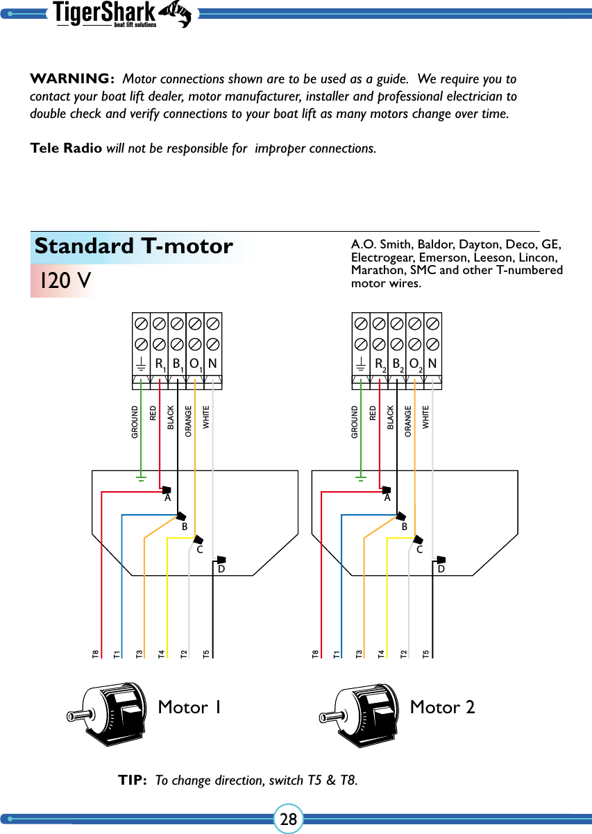 TigerSharkboat lift solutions28Standard T-motor120 VMotor 1 Motor 2TIP:  To change direction, switch T5 &amp; T8. NR1B1O1GROUNDREDBLACKORANGEWHITET8T1T3T4T2T5ABCDNR2B2O2GROUNDREDBLACKORANGEWHITET8T1T3T4T2T5ABCDA.O. Smith, Baldor, Dayton, Deco, GE, Electrogear, Emerson, Leeson, Lincon, Marathon, SMC and other T-numbered motor wires.WARNING:  Motor connections shown are to be used as a guide.  We require you to contact your boat lift dealer, motor manufacturer, installer and professional electrician to double check and verify  connections to your boat lift as many  motors change over time.  Tele Radio will not be responsible for  improper connections.