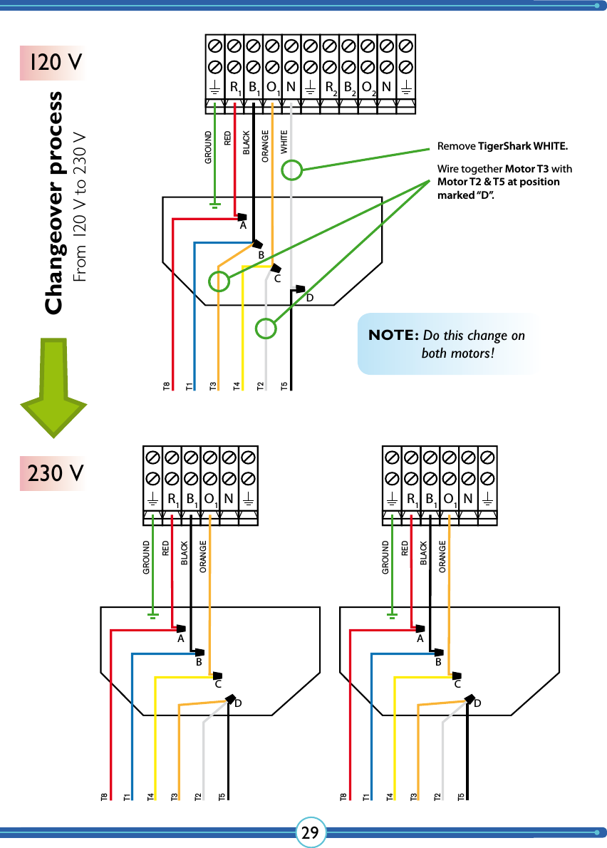 29NR1B1O1GROUNDREDBLACKORANGEWHITET8T1T3T4T2T5ABCDNR1B1O1NR2B2O2GROUNDT8T1T4T3T2T5REDBLACKORANGEABCDNR1B1O1GROUNDT8T1T4T3T2T5REDBLACKORANGEABCDRemove TigerShark WHITE.Wire together Motor T3 with Motor T2 &amp; T5 at position marked “D”.NOTE: Do this change on    both motors!Changeover process120 V230 VFrom 120 V to 230 V