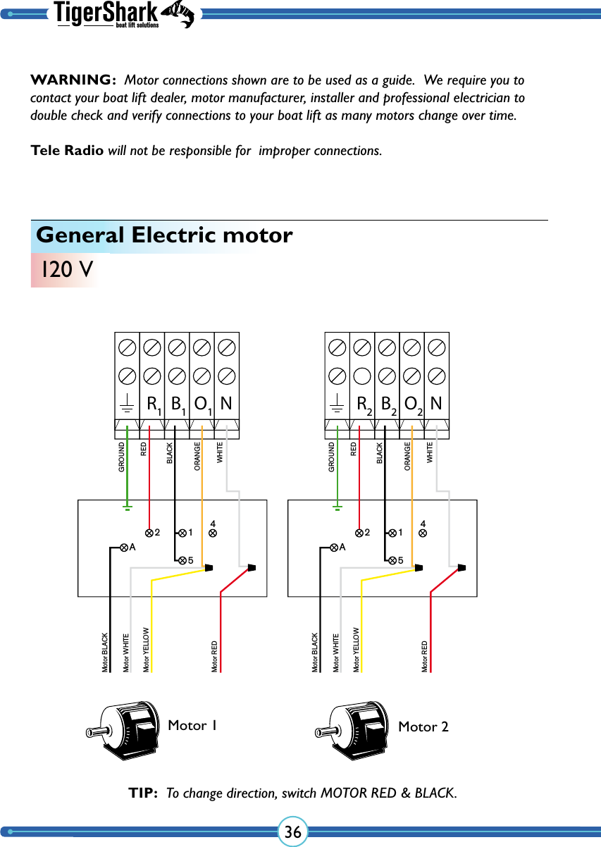 TigerSharkboat lift solutions36General Electric motor120 VR1B1O1NGROUNDREDBLACKORANGEWHITEMotor BLACKMotor WHITEMotor YELLOWMotor RED12A54R2B2O2NGROUNDREDBLACKORANGEWHITEMotor BLACKMotor WHITEMotor YELLOWMotor RED12A54Motor 1 Motor 2TIP:  To change direction, switch MOTOR RED &amp; BLACK.WARNING:  Motor connections shown are to be used as a guide.  We require you to contact your boat lift dealer, motor manufacturer, installer and professional electrician to double check and verify  connections to your boat lift as many  motors change over time.  Tele Radio will not be responsible for  improper connections.