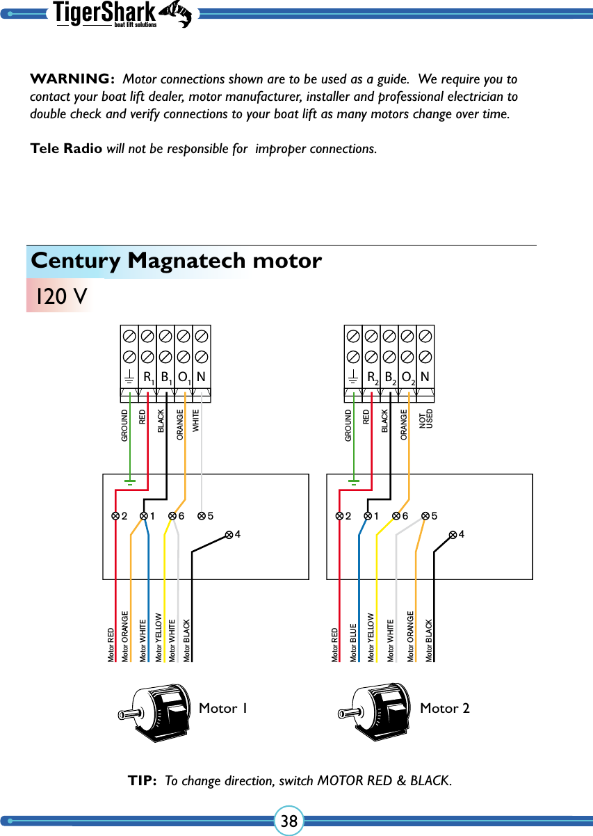 TigerSharkboat lift solutions38Century Magnatech motor120 VR2B2O2NNOT USEDGROUNDREDBLACKORANGEMotor REDMotor BLUEMotor YELLOWMotor WHITEMotor ORANGE2 1 6 54Motor BLACKR1B1O1NGROUNDREDBLACKWHITEORANGEMotor REDMotor WHITEMotor YELLOWMotor WHITEMotor BLACK2 1 6 54Motor ORANGEMotor 1 Motor 2TIP:  To change direction, switch MOTOR RED &amp; BLACK.WARNING:  Motor connections shown are to be used as a guide.  We require you to contact your boat lift dealer, motor manufacturer, installer and professional electrician to double check and verify  connections to your boat lift as many  motors change over time.  Tele Radio will not be responsible for  improper connections.