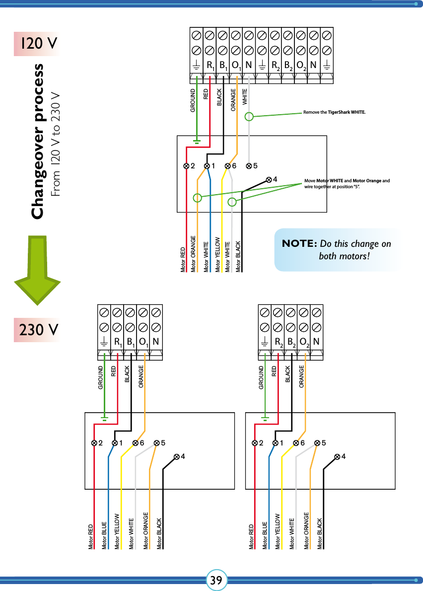 39R2B2O2NR1B1O1NGROUNDREDBLACKWHITEORANGEMotor REDMotor WHITEMotor YELLOWMotor WHITEMotor BLACK2 1 6 54Motor ORANGENR1B1O1GROUNDREDBLACKORANGEMotor REDMotor BLUEMotor YELLOWMotor WHITEMotor ORANGE2 1 6 54Motor BLACKNR2B2O2GROUNDREDBLACKORANGEMotor REDMotor BLUEMotor YELLOWMotor WHITEMotor ORANGE2 1 6 54Motor BLACKRemove the TigerShark WHITE.Move Motor WHITE and Motor Orange andwire together at position “5”.NOTE: Do this change on    both motors!Changeover process120 V230 VFrom 120 V to 230 V