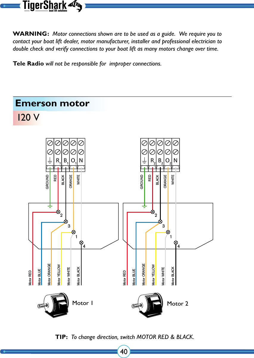 TigerSharkboat lift solutions40Emerson motor120 VNR1B1O1GROUNDMotor RED Motor BLUE Motor ORANGE Motor YELLOW Motor WHITEMotor BLACKREDBLACKORANGEWHITE2314NR2B2O2GROUNDMotor RED Motor BLUE Motor ORANGE Motor YELLOW Motor WHITEMotor BLACKREDBLACKORANGEWHITE2314Motor 1 Motor 2TIP:  To change direction, switch MOTOR RED &amp; BLACK.WARNING:  Motor connections shown are to be used as a guide.  We require you to contact your boat lift dealer, motor manufacturer, installer and professional electrician to double check and verify  connections to your boat lift as many  motors change over time.  Tele Radio will not be responsible for  improper connections.