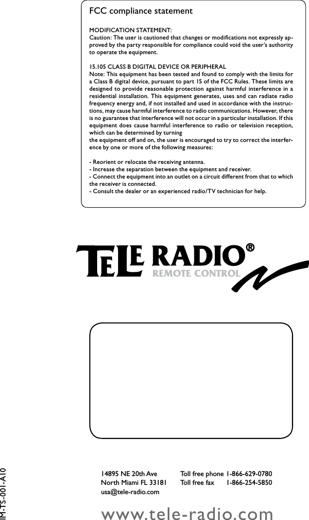 TigerSharkboat lift solutions60www.tele-radio.com14895 NE 20th Ave  Toll free phone 1-866-629-0780North Miami FL 33181  Toll free fax   1-866-254-5850usa@tele-radio.comIM-TS-001-A10MODIFICATION STATEMENT: Caution: The user is cautioned that changes or modiﬁcations not expressly ap-proved by the party responsible for compliance could void the user’s authority to operate the equipment.15.105 CLASS B DIGITAL DEVICE OR PERIPHERALNote: This equipment has been tested and found to comply with the limits for a Class B digital device, pursuant to part 15 of the FCC Rules. These limits are designed to  provide reasonable protection against harmful interference  in  a residential installation. This equipment generates, uses  and can radiate radio frequency energy and, if not installed and used in accordance with the instruc-tions, may cause harmful interference to radio communications. However, there is no guarantee that interference will not occur in a particular installation. If this equipment does cause harmful interference to  radio or  television  reception, which can be determined by turningthe equipment off and on, the user is encouraged to try to correct the interfer-ence by one or more of the following measures:- Reorient or relocate the receiving antenna.- Increase the separation between the equipment and receiver.- Connect the equipment into an outlet on a circuit different from that to which the receiver is connected.- Consult the dealer or an experienced radio/TV technician for help.FCC compliance statement