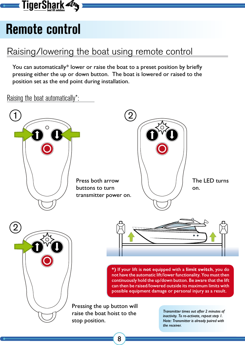 TigerSharkboat lift solutions8Remote controlRaising/lowering the boat using remote controlYou can automatically* lower or raise the boat to a preset position by brieﬂy pressing either the up or down button.  The boat is lowered or raised to the position set as the end point during installation.1 22Press both  arrow buttons to turn  transmitter power on.Transmitter times out after 2 minutes of inactivity. To re-activate, repeat step 1.Note: Transmitter is already paired with the receiver.*) If your lift is not equipped with a limit switch, you do not have the automatic lift/lower functionality. You must then continuously hold the up/down button. Be aware that the lift can then be raised/lowered outside its maximum limits with possible equipment damage or personal injury as a result.The LED turns on.Pressing the up button will raise the boat hoist to the stop position.Raising the boat automatically*: