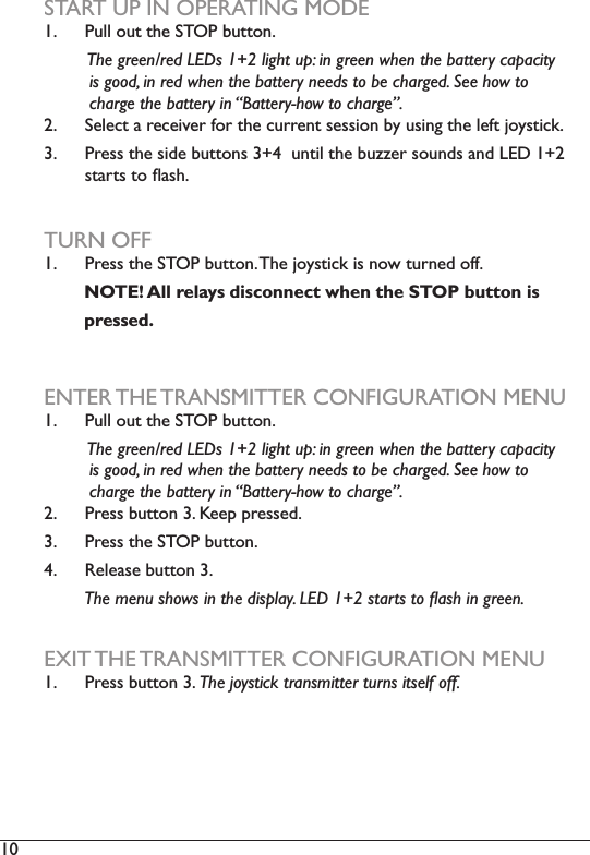 10  START UP IN OPERATING MODE1.  Pull out the STOP button.         The green/red LEDs 1+2 light up: in green when the battery capacity          is good, in red when the battery needs to be charged. See how to                            charge the battery in “Battery-how to charge”.2.  6HOHFWDUHFHLYHUIRUWKHFXUUHQWVHVVLRQE\XVLQJWKHOHIWMR\VWLFN3.  Press the side buttons 3+4  until the buzzer sounds and LED 1+2 VWDUWVWRÁDVKTURN OFF1.  Press the STOP button. The joystick is now turned off.         NOTE! All relays disconnect when the STOP button is        pressed.ENTER THE TRANSMITTER CONFIGURATION MENU1.  Pull out the STOP button.          The green/red LEDs 1+2 light up: in green when the battery capacity          is good, in red when the battery needs to be charged. See how to                            charge the battery in “Battery-how to charge”.2.  Press button 3. Keep pressed. 3.  Press the STOP button.4.  Release button 3.         7KHPHQXVKRZVLQWKHGLVSOD\/(&apos;VWDUWVWRÁDVKLQJUHHQEXIT THE TRANSMITTER CONFIGURATION MENU1.  Press button 3. The joystick transmitter turns itself off.