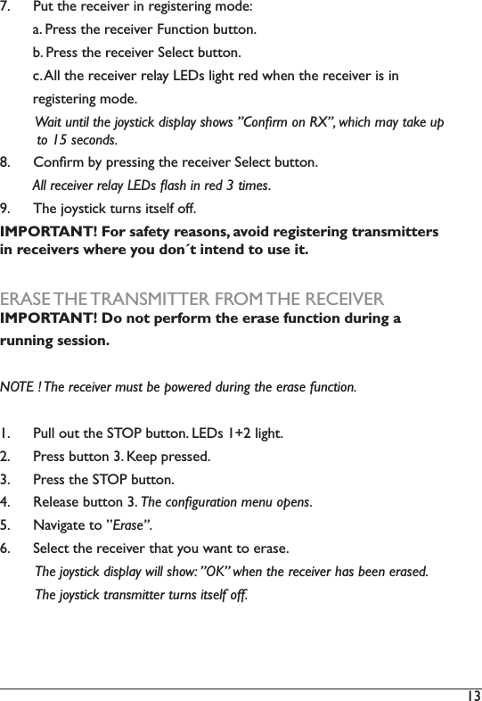 13 7.  3XWWKHUHFHLYHULQUHJLVWHULQJPRGHD3UHVVWKHUHFHLYHU)XQFWLRQEXWWRQE3UHVVWKHUHFHLYHU6HOHFWEXWWRQF$OOWKHUHFHLYHUUHOD\/(&apos;VOLJKWUHGZKHQWKHUHFHLYHULVLQUHJLVWHULQJPRGH:DLWXQWLOWKHMR\VWLFNGLVSOD\VKRZVµ&amp;RQÀUPRQ5;µZKLFKPD\WDNHXS         to 15 seconds. 8.  &amp;RQÀUPE\SUHVVLQJWKHUHFHLYHU6HOHFWEXWWRQ        $OOUHFHLYHUUHOD\/(&apos;VÁDVKLQUHGWLPHV9.  The joystick turns itself off. IMPORTANT! For safety reasons, avoid registering transmitters in receivers where you don´t intend to use it. ERASE THE TRANSMITTER FROM THE RECEIVERIMPORTANT! Do not perform the erase function during a running session. NOTE ! The receiver must be powered during the erase function. 1.  Pull out the STOP button. LEDs 1+2 light. 2.  Press button 3. Keep pressed. 3.  Press the STOP button.4.  Release button 3. 7KHFRQÀJXUDWLRQPHQXRSHQV5.  1DYLJDWHWRµErase”. 6HOHFWWKHUHFHLYHUWKDW\RXZDQWWRHUDVH         The joystick display will show: ”OK” when the receiver has been erased.          The joystick transmitter turns itself off. 
