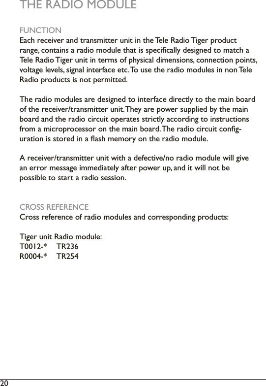 20  THE RADIO MODULEFUNCTION(DFKUHFHLYHUDQGWUDQVPLWWHUXQLWLQWKH7HOH5DGLR7LJHUSURGXFWUDQJHFRQWDLQVDUDGLRPRGXOHWKDWLVVSHFLÀFDOO\GHVLJQHGWRPDWFKD7HOH5DGLR7LJHUXQLWLQWHUPVRISK\VLFDOGLPHQVLRQVFRQQHFWLRQSRLQWVYROWDJHOHYHOVVLJQDOLQWHUIDFHHWF7RXVHWKHUDGLRPRGXOHVLQQRQ7HOH5DGLRSURGXFWVLVQRWSHUPLWWHG7KHUDGLRPRGXOHVDUHGHVLJQHGWRLQWHUIDFHGLUHFWO\WRWKHPDLQERDUGRIWKHUHFHLYHUWUDQVPLWWHUXQLW7KH\DUHSRZHUVXSSOLHGE\WKHPDLQboard and the radio circuit operates strictly according to instructions IURPDPLFURSURFHVVRURQWKHPDLQERDUG7KHUDGLRFLUFXLWFRQÀJXUDWLRQLVVWRUHGLQDÁDVKPHPRU\RQWKHUDGLRPRGXOH$UHFHLYHUWUDQVPLWWHUXQLWZLWKDGHIHFWLYHQRUDGLRPRGXOHZLOOJLYHDQHUURUPHVVDJHLPPHGLDWHO\DIWHUSRZHUXSDQGLWZLOOQRWEHpossible to start a radio session.CROSS REFERENCE&amp;URVVUHIHUHQFHRIUDGLRPRGXOHVDQGFRUUHVSRQGLQJSURGXFWV7LJHUXQLW5DGLRPRGXOH7 75R0004-*  TR254