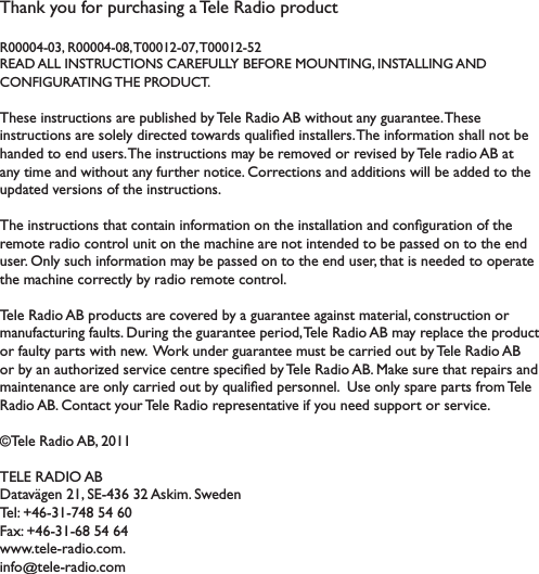 Thank you for purchasing a Tele Radio product R00004-03, R00004-08, T00012-07, T00012-52READ ALL INSTRUCTIONS CAREFULLY BEFORE MOUNTING, INSTALLING AND  CONFIGURATING THE PRODUCT. These instructions are published by Tele Radio AB without any guarantee. These LQVWUXFWLRQVDUHVROHO\GLUHFWHGWRZDUGVTXDOLÀHGLQVWDOOHUV7KHLQIRUPDWLRQVKDOOQRWEHhanded to end users. 7KHLQVWUXFWLRQVPD\EHUHPRYHGRUUHYLVHGE\7HOHUDGLR$%DWDQ\WLPHDQGZLWKRXWDQ\IXUWKHUQRWLFH&amp;RUUHFWLRQVDQGDGGLWLRQVZLOOEHDGGHGWRWKHXSGDWHGYHUVLRQVRIWKHLQVWUXFWLRQV7KHLQVWUXFWLRQVWKDWFRQWDLQLQIRUPDWLRQRQWKHLQVWDOODWLRQDQGFRQÀJXUDWLRQRIWKHUHPRWHUDGLRFRQWUROXQLWRQWKHPDFKLQHDUHQRWLQWHQGHGWREHSDVVHGRQWRWKHHQGXVHU2QO\VXFKLQIRUPDWLRQPD\EHSDVVHGRQWRWKHHQGXVHUWKDWLVQHHGHGWRRSHUDWHWKHPDFKLQHFRUUHFWO\E\UDGLRUHPRWHFRQWURO7HOH5DGLR$%SURGXFWVDUHFRYHUHGE\DJXDUDQWHHDJDLQVWPDWHULDOFRQVWUXFWLRQRUPDQXIDFWXULQJIDXOWV&apos;XULQJWKHJXDUDQWHHSHULRG7HOH5DGLR$%PD\UHSODFHWKHSURGXFWRUIDXOW\SDUWVZLWKQHZ:RUNXQGHUJXDUDQWHHPXVWEHFDUULHGRXWE\7HOH5DGLR$%RUE\DQDXWKRUL]HGVHUYLFHFHQWUHVSHFLÀHGE\7HOH5DGLR$%0DNHVXUHWKDWUHSDLUVDQGPDLQWHQDQFHDUHRQO\FDUULHGRXWE\TXDOLÀHGSHUVRQQHO8VHRQO\VSDUHSDUWVIURP7HOH5DGLR$%&amp;RQWDFW\RXU7HOH5DGLRUHSUHVHQWDWLYHLI\RXQHHGVXSSRUWRUVHUYLFH©Tele Radio AB, 2011TELE RADIO AB&apos;DWDYlJHQ6($VNLP6ZHGHQ7HO)D[ZZZWHOHUDGLRFRPinfo@WHOHUDGLRFRP